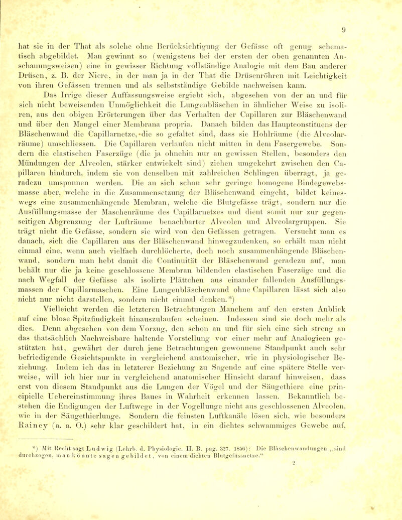 hat sie in der That als solche ohne Berücksichtigung der Gefässe oft genug Schema- tisch abgebildet. Man gewinnt so (wenigstens bei der ersten der oben genannten An- schauungsweisen) eine in gewisser Richtung vollständige Analogie mit dem Bau anderer Drüsen, z. B. der Niere, in der man ja in der That die Drüsenröhren mit Leichtigkeit von ihren Gefässen trennen und als selbstständige Gebilde nachweisen kann. Das Irrige dieser Auffassungsweise ergiebt sich, abgesehen von der an und für sich nicht beweisenden Unmöglichkeit die Lungenbläschen in ähnlicher Weise zu isoli- ren, aus den obigen Erörterungen über das Verhalten der Capillaren zur Bläschenwand und über den Mangel einer Membrana propria. Danach bilden das Hauptconstituens der Bläschenwand die Capillarnetze, «die so gefaltet sind, dass sie Hohlräume (die Alveolar- räume) umschliessen. Die Capillaren verlaufen nicht mitten in dem Fasergewebe. Son- dern die elastischen Faserzüge (die ja ohnehin nur an gewissen Stellen, besonders den Mündungen der Alveolen, stärker entwickelt sind) ziehen umgekehrt zwischen den Ca- pillaren hindurch, indem sie von denselben mit zahlreichen Schlingen überragt, ja ge- radezu umsponnen werden. Die an sich schon sehr geringe homogene Bindegewebs- masse aber, welche in die Zusammensetzung der Bläschenwand eingeht, bildet keines- wegs eine zusammenhängende Membran, welche die Blutgefässe trägt, sondern nur die Ausfüllungsmasse der Maschenräume des Capillarnetzes und dient somit nur zur gegen- seitigen Abgrenzung der Lufträume benachbarter Alveolen und Alveolargruppen. Sie trägt nicht die Gefässe, sondern sie wird von den Gefässen getragen. Versucht man es danach, sich die Capillaren aus der Bläschenwand hinwegzudenken, so erhält man nicht einmal eine, wenn auch vielfach durchlöcherte, doch noch zusammenhängende Bläschen- wand, sondern man hebt damit die Continuität der Bläschenwand geradezu auf, man behält nur die ja keine geschlossene Membran bildenden elastischen Faserzüg-e und die nach Wegfall der Gefässe als isolirte Plättchen aus einander fallenden Ausfüllungs- massen der Capillarmaschen. Eine Lungenbläschenwand ohne Capillaren lässt sich also nicht nur nicht darstellen, sondern nicht einmal denken.*) Vielleicht werden die letzteren Betrachtungen Manchem auf den ersten Anblick auf eine blose Spitzfindigkeit hinauszulaufen scheinen. Indessen sind sie doch mehr als dies. Denn abgesehen von dem Vorzug, den schon an und für sich eine sich streng an das thatsächlich Nachweisbare haltende Vorstellung vor einer mehr auf Analogieen ge- stützten hat, gewährt der durch jene Betrachtungen gewonnene Standpunkt auch sehr befriedigende Gesichtspunkte in vergleichend anatomischer, wie in physiologischer Be- ziehung. Indem ich das in letzterer Beziehung zu Sagende auf eine spätere Stelle ver- weise, will ich hier nur in vergleichend anatomischer Hinsicht darauf hinweisen, dass erst von diesem Standpunkt aus die Lungen der Vögel und der Säugethiere eine prin- cipielle Uebereinstimmung ihres Baues in Wahrheit erkennen lassen. Bekanntlich be- stehen die Endigungen der Luftwege in der Vogelhinge nicht aus geschlossenen Alveolen, wie in der Säugethierlunge. Sondern die feinsten Luftkanäle lösen sich, wie besonders Rainey (a. a. 0.) sehr klar geschildert hat, in ein dichtes schwammiges Gewebe auf, *) Mit Recht sagt Lu d w ig (Lehrb. d. Physiologie. II. B. pag. 327. 1856): Die Bläschenwandungen „sind durchzogen, man könnte sagen gebildet, von einem dichten Blutgefässnetze. 2