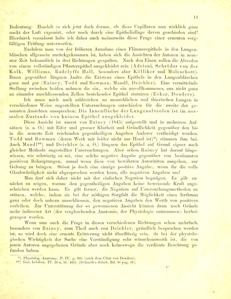 J t Bedeutung-. Handelt es sich jetzt doch darum, ob diese Capillaren nun wirklich ganz nackt der Luft exponirt, oder noch durch eine Epitheliallage davon geschieden sind! Hierdurch veranlasst habe ich daher auch meinerseits diese Frage einer erneuten sorg- fältigen Prüfuno- unterworfen. Nachdem man von der früheren Annahme eines Flimmerepithels in den Lungen- bläschen allgemein zurückgekommen ist, haben sich die Ansichten der Autoren in neue- ster Zeit bekanntlich in drei Richtungen gespalten. Nach den Einen sollen die Alveolen von einem vollständigen Pflasterepithel ausgekleidet sein (Adriani, Schröder van der Kolk, Williams, Radclyffe Hall, besonders aber Kölliker und Moleschott). Ihnen gegenüber läugnen Andre die Existenz eines Epithels in den Lungenbläschen ganz und gar (Rainey, Todd und Bowman, Mandl, Deichler). Eine vermittelnde Stellung zwischen beiden nehmen die ein, welche ein unvollkommenes, aus nicht ganz an einander anschliessenden Zellen bestehendes Epithel statuiren (Ecker, Donders). Ich muss mich nach zahlreichen an menschlichen und thierischen Lungen in verschiedener Weise angestellten Untersuchungen entschieden für die zweite der ge- nannten Ansichten aussprechen: Die Innenfläche der Lungenalveolen ist im nor- malen Zustande von keinem Epithel ausgekleidet. Diese Ansicht ist zuerst von Rainey ( 1845) aufgestellt und in mehreren Auf- sätzen (a. a. 0.) mit Eifer und grosser Klarheit und Gründlichkeit gegenüber den bis in die neueste Zeit reichenden gegentheiligen Angaben Anderer vertheidigt worden. Todd und Bowman (deren Werk mir leider nicht zur Hand ist)*) stimmen ihm bei. Auch Mandl**) und Deichler (a. a. 0.) läugnen das Epithel auf Grund eigner nach gleicher Methode angestellter Untersuchungen. Aber schon Rainey hat darauf hinge- wiesen, wie schwierig es sei, eine solche negative Angabe gegenüber von bestimmten positiven Behauptungen, zumal wenn diese von bewährten Autoritäten ausgehen, zur Geltung zu bringen. Stüsst ja doch eine einzige positive Angabe, wenn ihr die volle Glaubwürdigkeit nicht abgesprochen werden kann, alle negativen Angaben um! Man darf sich daher nicht mit der einfachen Negation begnügen. Es gilt zu- nächst zu zeigen, warum den gegentheiiigen Angaben keine beweisende Kraft zuge- schrieben werden kann. Es gilt ferner, die Negation auf Untersuchungsmethoden zu stützen, welche, indem sie bei der nöthigen Sorgfalt die Möglichkeit eines Irrthums ganz oder doch nahezu ausschliessen, den negativen Angaben den Werth von positiven verleihen. Zur Unterstützung der so gewonnenen Ansicht können dann noch Gründe mehr indirecter Art (der vergleichenden Anatomie, der Physiologie entnommen) herbei- gezogen werden. Wenn nun auch die Frage in diesen verschiedenen Richtungen schon mehrfach, besonders von Rainey, zum Theil auch von Deichler, gründlich besprochen worden ist, so wird doch eine erneute Erörterung nicht überflüssig sein, da bei der physiolo- gischen Wichtigkeit der Sache eine Verständigung sehr wünschenswerth ist, die von jenen Autoren angegebenen Gründe aber noch keineswegs die verdiente Beachtung ge- funden haben. *) Physiolog. Anatomy. P. IV. p. 303. (nach dem Citat von Donders). **) Gaz. hebdom. IV. 23 u. 25. 1857. (Schmidt's Jahrb. Bd. 96 pag. II). 2*
