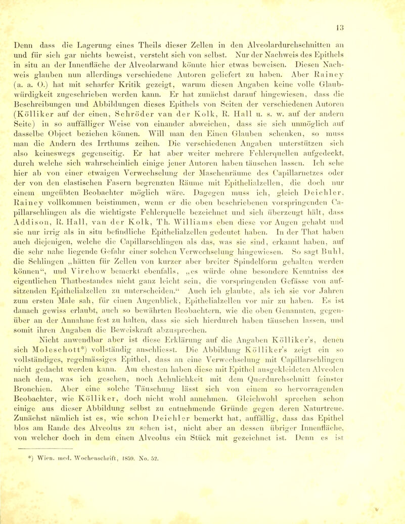 Denn dass die Lagerung- eines Theils dieser Zellen in den Alveolardurclisclmitten an und für sich gar nichts beweist, versteht sich von selbst. Nur der Nachweis des Epithels in situ an der Innenfläche der Alveolarwand konnte hier etwas beweisen. Diesen Nach- weis glauben nun allerdings verschiedene Autoren geliefert zu haben. Aber Rainey (a. a. O.) hat mit scharfer Kritik gezeigt, warum diesen Angaben keine volle Glaub- würdigkeit zugeschrieben werden kann. Er hat zunächst darauf hingewiesen, dass die Beschreibungen und Abbildungen dieses Epithels von Seiten der verschiedenen Autoren (Kölliker auf der einen, Schröder van der Kolk, R. Hall u. s. w. auf der andern Seite) in so auffälliger Weise von einander abweichen, dass sie sich unmöglich auf dasselbe Object beziehen können. Will man den Einen Glauben schenken, so muss man die Andern des Irrthums zeihen. Die verschiedenen Angaben unterstützen sich also keineswegs gegenseitig. Er hat aber weiter mehrere Fehlerquellen aufgedeckt, durch welche sich wahrscheinlich einige jener Autoren haben täuschen lassen. Ich sehe hier ab von einer etwaigen Verwechselung der Maschenräume des Capillarnetzes oder der von den elastischen Fasern begrenzten Räume mit Epithelialzellen, die doch nur einem ungeübten Beobachter möglich wäre. Dagegen muss ich, gleich Deichler. Rainey vollkommen beistimmen, wenn er die oben beschriebenen vorspringenden Ca- pillarschlingen als die wichtigste Fehlerquelle bezeichnet und sich überzeugt hält, dass Addison, R. Hall, van der Kolk, Th. Williams eben diese vor Augen gehallt und sie nur irrig als in situ befindliche Epithelialzellen gedeutet haben. In der That haben auch diejenigen, welche die Capillarschlingen als das, was sie sind, erkannt haben, auf die sehr nahe liegende Gefahr einer solchen Verwechselung hingewiesen. So sagt Buhl, die Schlingen „hätten für Zellen von kurzer aber breiter Spindelform gehalten werden können, und Virchow bemerkt ebenfalls, „es würde ohne besondere Kenntniss des eigentlichen Thatbestandes nicht ganz leicht sein, die vorspringenden Gefässe von auf- sitzenden Epithelialzellen zu unterscheiden. Auch ich glaubte, als ich sie vor Jahren zum ersten Male sah, für einen Augenblick, Epithelialzellen vor mir zu haben. Es ist danach gewiss erlaubt, auch so bewährten Beobachtern, wie die oben Genannten, gegen- über an der Annahme fest zu halten, dass sie sich hierdurch haben täuschen lassen, und somit ihren Angaben die Beweiskraft abzusprechen. Nicht anwendbar aber ist diese Erklärung1 auf die Angaben Kölliker's, denen sich Moleschott*) vollständig anschliesst. Die Abbildung Kölliker's zeigt ein so vollständiges, regelmässiges Epithel, dass an eine Verwechselung mit Capillarschlingen nicht gedacht werden kann. Am ehesten haben diese mit Epithel ausgekleideten Alveolen nach dem, was ich gesehen, noch Aehnlichkeit mit dem Querdurchschnitt feinster Bronchien. Aber eine solche Täuschung- lässt sich von einein so hervorragenden Beobachter, wie Kölliker, doch nicht wohl annehmen. Gleichwohl sprechen schon einige aus dieser Abbildung selbst zu entnehmende Gründe gegen deren Naturtreue. Zunächst nämlich ist es, wie schon Deichler bemerkt hat, auffällig, dass das Epithel blos am Rande des Alveolus zu sehen ist, nicht aber an dessen übriger Innenfläche, von welcher doch in dem einen Alveolus ein Stück mit gezeichnet ist. Denn es ist ) Wien. med. Wochenschrift, 1859. No. 52.