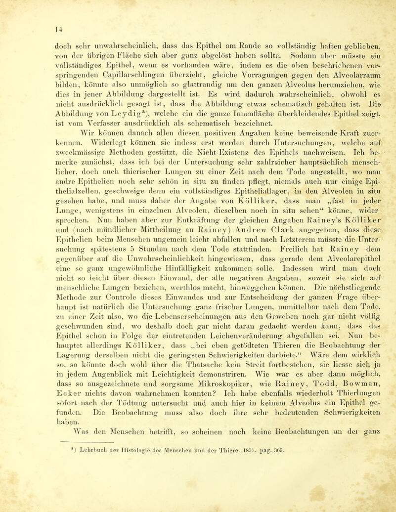 doch sehr unwahrscheinlich, dass das Epithel am Rande so vollständig- haften geblieben, von der übrigen Fläche sich aber ganz abgelöst haben sollte. Sodann aber müsste ein vollständiges Epithel, wenn es vorhanden wäre, indem es die oben beschriebenen vor- springenden Capillarschling-en überzieht, gleiche Vorragungen gegen den Alveolarraum bilden, könnte also unmöglich so glattrandig um den ganzen Alveolus herumziehen, wie dies in jener Abbildung dargestellt ist. Es wird dadurch wahrscheinlich, obwohl es nicht ausdrücklich gesagt ist, dass die Abbildung etwas schematisch gehalten ist. Die Abbildung von Leydig*), welche ein die ganze Innenfläche überkleidendes Epithel zeigt, ist vom Verfasser ausdrücklich als schematisch bezeichnet. Wir können danach allen diesen positiven Angaben keine beweisende Kraft zuer- kennen. Widerlegt können sie indess erst werden durch Untersuchungen, welche auf zweckmässige Methoden gestützt, die Nicht-Existenz des Epithels nachweisen. Ich be- merke zunächst, dass ich bei der Untersuchung sehr zahlreicher hauptsächlich mensch- licher, doch auch thierischer Lungen zu einer Zeit nach dem Tode angestellt, wo man andre Epithelien noch sehr schön in situ zu finden pflegt, niemals auch nur einige Epi- thelialzellen, geschweige denn ein vollständiges Epitheliallager, in den Alveolen in situ gesehen habe, und muss daher der Angabe von Kölliker, dass man „fast in jeder Lunge, wenigstens in einzelnen Alveolen, dieselben noch in situ sehen könne, wider- sprechen. Nun haben aber zur Entkräftung der gleichen Angaben Rainey's Kölliker und (nach mündlicher Mittheilung an Rainey) Andrew Clark angegeben, dass diese Epithelien beim Menschen ungemein leicht abfallen und nach Letzterem müsste die Unter- suchung spätestens 5 Stunden nach dem Tode stattfinden. Freilich hat Rainey dem gegenüber auf die Unwahrscheinlichkeit hingewiesen, dass gerade dem Alveolarepithel eine so ganz ungewöhnliche Hinfälligkeit zukommen solle. Indessen wird man doch nicht so leicht über diesen Einwand, der alle negativen Angaben, soweit sie sich auf menschliche Lungen beziehen, werthlos macht, hinweggehen können. Die nächstliegende Methode zur Controle dieses Einwandes und zur Entscheidung der ganzen Frage über- haupt ist natürlich die Untersuchung ganz frischer Lungen, unmittelbar nach dem Tode, zu einer Zeit also, wo die Lebenserscheinungen aus den Greweben noch gar nicht völlig geschwunden sind, wo deshalb doch gar nicht daran gedacht werden kann, dass das Epithel schon in Folge der eintretenden Leichenveränderung abgefallen sei. Nun be- hauptet allerdings Kölliker, dass „bei eben getödteten Thieren die Beobachtung der Lagerung derselben nicht die geringsten Schwierigkeiten darbiete. Wäre dem wirklich so, so könnte doch wohl über die Thatsache kein Streit fortbestehen, sie Hesse sich ja in jedem Augenblick mit Leichtigkeit demonstriren. Wie war es aber dann möglich, dass so ausgezeichnete und sorgsame Mikroskopiker, wie Rainey, Todd, Bowman, Ecker nichts davon wahrnehmen konnten? Ich habe ebenfalls wiederholt Thierlungen sofort nach der Tödtung untersucht und auch hier in keinem Alveolus ein Epithel ge- funden. Die Beobachtung muss also doch ihre sehr bedeutenden Schwierigkeiten haben. Was den Menschen betrifft, so scheinen noch keine Beobachtungen an der ganz