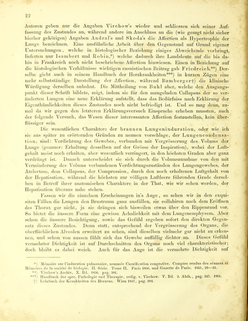 Autoren geben nur die Angaben Virchow's wieder und schliessen sich seiner Auf- fassung des Zustandes an, während andere im Anschluss an die (wie gesagt nicht sicher hierher gehörigen) Angaben Andral's und Skoda's die Affection als Hypertrophie der Lunge bezeichnen. Eine ausführliche Arbeit über den Gegenstand auf Grund eigener Untersuchungen, welche in histologischer Beziehung einiges Abweichende vorbringt, lieferten nur Isambert und Robin,*) welche dadurch ihre Landsleute auf die bis da- hin in Frankreich noch nicht beschriebene Affection hinwiesen. Einen in Beziehung auf die histologischen Verhältnisse wichtigen casuistischen Beitrag gab Friedreich.**) Der- selbe giebt auch in seinem Handbuch der Herzkrankheiten***) in kurzen Zügen eine mehr selbstständige Darstellung der Affection, während Bambergerf) die klinische Würdigung derselben anbahnt. Die Mittheilung von Buhl aber, welche den Ausgangs- punkt dieser Schrift bildete, zeigt, indem sie für den mangelnden Collapsus der so ver- änderten Lungen eine neue Erklärung aufstellt, dass das Bedürfniss nach Erklärung der Eigenthiimlichkeiten dieses Zustandes noch nicht befriedigt ist. Und so mag denn, zu- mal da wir gegen den letzteren Erklärungsversuch Einsprache erheben mussten, auch der folgende Versuch, das Wesen dieser interessanten Affection festzustellen, kein über- flüssiger sein. Die wesentlichen Charaktere der braunen Lungeninduration, oder wie ich sie aus später zu erörternden Gründen zu nennen vorschlage, der Lungencondensa- tion, sind: Verdichtung des Gewebes, verbunden mit Vergrösserung des Volums der Lunge (genauer: Erhaltung desselben auf der Grösse der Inspiration), wobei der Luft- gehalt meist noch erhalten, aber wesentlich verringert, in den höchsten Graden aber ganz verdrängt ist. Danach unterscheidet sie sich durch die Volumszunahme von den mit Verminderung des Volums verbundenen Verdichtungszuständen des Lungengewebes, der Atelectase, dem Collapsus, der Compression, durch den noch erhaltenen Luftgehalt von der Hepatisation, während die höchsten zur völligen Luftleere führenden Grade dersel- ben in Betreff ihrer anatomischen Charaktere in der That, wie wir sehen werden, der Hepatisation überaus nahe stehen. Fassen wir die einzelnen Erscheinungen in's Auge , so sehen wir in den exqui- siten Fällen die Lungen den Brustraum ganz ausfüllen, sie collabiren nach dem Eröffnen des Thorax gar nicht, ja sie drängen sich bisweilen etwas über den Rippenrand vor. So bietet die äussere Form eine gewisse Aehnlichkeit mit dem Lungenemphysem. Aber schon die äussere Besichtigung, sowie das Gefühl ergeben sofort den direkten Gegen- satz dieses Zustandes. Denn statt, entsprechend der Vergrösserung des Organs, die oberflächlichen Alveolen erweitert zu sehen, sind dieselben vielmehr gar nicht zu erken- nen, und schon von aussen fühlt sich das Gewebe auffällig dichter an. Dieses Gefühl vermehrter Dichtigkeit ist auf Durchschnitten des Organs noch viel charakteristischer; doch bleibt es dabei weich. Auch für das Auge ist die vermehrte Dichtigkeit auf *) Memoire sur 1'induration pulmonaire, nommee Carm'fication congestive. Comptes rendus des seances et Memoires de la societe de biologie. II. Serie. Tome II. Paris 185G. und Gazette de Paris. 1855,29—31. **) Virchow's Archiv. X. Bd. 1856. pag. 201. ***) Handbuch der spec. Pathologie und Therapie, redig. v. Virchow. V. Bd. 2. Abth., pag. 347. 1861. f) Lehrbuch der Krankheiten des Herzens. Wien 1857, pag. 204.