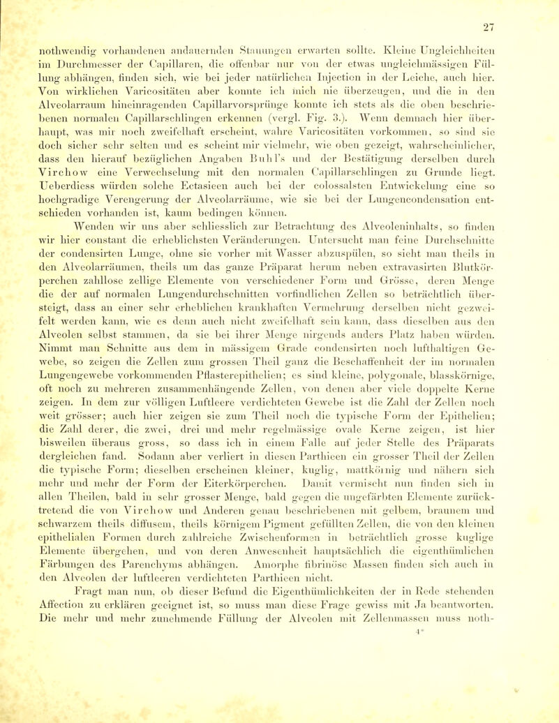nothwendig' vorhandenen andauernden Stauungen erwarten sollte. Kleine Ungleichheiten im Durchmesser der Capillaren, die offenbar nur von der etwas ungleichmässigen Fül- lung abhängen, finden sich, wie bei jeder natürlichen Injection in der Leiche, auch hier. Von wirklichen Varicositäten aber konnte ich mich nie überzeugen, und die in den Alveolarraum hineinragenden Capillarvorsprünge konnte ich stets als die oben beschrie- benen normalen Capillarschlingen erkennen (vergl. Fig. 3.). Wenn demnach hier über- haupt, was mir noch zweifelhaft erscheint, wahre Varicositäten vorkommen, so sind sie doch sicher sehr selten und es scheint mir vielmehr, wie oben gezeigt, wahrscheinlicher, dass den hierauf bezüglichen Angaben Buhl's und der Bestätigung derselben durch Virchow eine Verwechselung mit den normalen Capillarschlingen zu Grunde liegt. Ueberdiess würden solche Ectasieen auch bei der colossalsten Entwickelung eine so hochgradige Verengerung der Alveolarräume, wie sie bei der Lungencondensation ent- schieden vorhanden ist, kaum bedingen können. Wenden wir uns aber schliesslich zur Betrachtung des Alveoleninhalts, so finden wir hier constant die erheblichsten Veränderungen. Untersucht man feine Durchschnitte der condensirten Lunge, ohne sie vorher mit Wasser abzuspülen, so sieht man theils in den Alveolarräumen, theils um das ganze Präparat herum neben extravasirten Blutkör- perchen zahllose zellige Elemente von verschiedener Form und Grösse, deren Menge die der auf normalen Lungendurchschnitten vorfindlichen Zellen so beträchtlich über- steigt, dass an einer sehr erheblichen krankhaften Vermehrung derselben nicht gezwei- felt werden kann, wie es denn auch nicht zweifelhaft sein kann, dass dieselben aus den Alveolen selbst stammen, da sie bei ihrer Menge nirgends anders Platz haben würden. Nimmt man Schnitte aus dem in massigem Grade condensirten noch lufthaltigen Ge- webe, so zeigen die Zellen zum grossen Theil ganz die Beschaffenheit der im normalen Lungengewebe vorkommenden Pflasterepithelien; es sind kleine, polygonale, blasskörnige, oft noch zu mehreren zusammenhängende Zellen, von denen aber viele doppelte Kerne zeig'en. In dem zur völligen Luftleere verdichteten Gewebe ist die Zahl der Zellen noch weit grösser; auch hier zeigen sie zum Theil noch die typische Form der Epithelien; die Zahl derer, die zwei, drei und mehr regelmässige ovale Kerne zeigen, ist hier bisweilen überaus gross, so dass ich in einem Falle auf jeder Stelle des Präparats dergleichen fand. Sodann aber verliert in diesen Parthieen ein grosser Theil der Zellen die typische Form; dieselben erscheinen kleiner, kuglig, mattkömig und nähern sich mehr und mehr der Form der Eiterkörperchen. Damit vermischt nun finden sich in allen Theilen, bald in sehr grosser Menge, bald gegen die ungefärbten Elemente zurück- tretend die von Virchow und Anderen genau beschriebenen mit gelbem, braunem und schwarzem theils diffusem, theils körnigem Pigment gefüllten Zellen, die von den kleinen epithelialen Formen durch zahlreiche Zwischenformen in beträchtlich grosse kuglige Elemente übergehen, und von deren Anwesenheit hauptsächlich die eigenthümlichen Färbungen des Parenchyms abhängen. Amorphe fibrinöse Massen finden sich auch in den Alveolen der luftleeren verdichteten Parthieen nicht. Fragt man nun, ob dieser Befund die Eigenthümlichkeiten der in Rede stehenden Affection zu erklären geeignet ist, so muss man diese Frage gewiss mit Ja beantworten. Die mehr und mehr zunehmende Füllung der Alveolen mit Zellenmassen muss noth- 4*