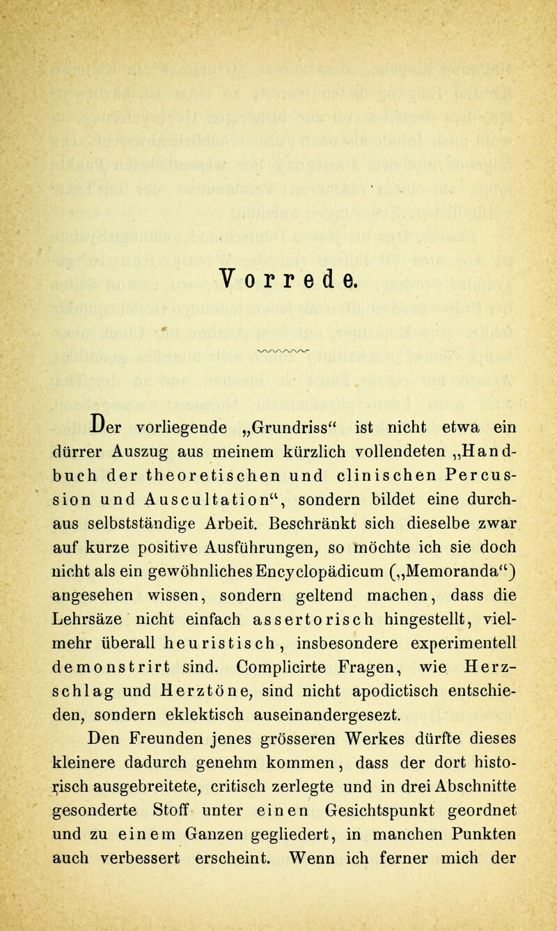 Vorrede. Der vorliegende „Grundriss ist nicht etwa ein dürrer Auszug aus meinem kürzlich vollendeten „Hand- buch der theoretischen und clinischen Percus- sion und Auscultation, sondern bildet eine durch- aus selbstständige Arbeit. Beschränkt sich dieselbe zwar auf kurze positive Ausführungen, so möchte ich sie doch nicht als ein gewöhnliches Encyclopädicum („Memoranda) angesehen wissen, sondern geltend machen, dass die Lehrsäze nicht einfach assertorisch hingestellt, viel- mehr überall heuristisch, insbesondere experimentell demonstrirt sind. Complicirte Fragen, wie Herz- schlag und Herztöne, sind nicht apodictisch entschie- den, sondern eklektisch auseinandergesezt. Den Freunden jenes grösseren Werkes dürfte dieses kleinere dadurch genehm kommen, dass der dort histo- risch ausgebreitete, critisch zerlegte und in drei Abschnitte gesonderte Stoff unter einen Gesichtspunkt geordnet und zu einem Ganzen gegliedert, in manchen Punkten auch verbessert erscheint. Wenn ich ferner mich der