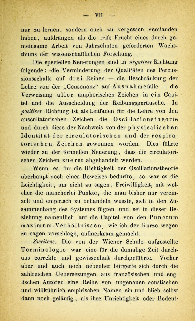 nur zu lernen, sondern auch zu vergessen verstanden haben, aufdrängen als die reife Frucht eines durch ge- meinsame Arbeit von Jahrzehnten geförderten Wachs- thums der wissenschaftlichen Forschung. Die speciellen Neuerungen sind in negativer Richtung folgende: -die Verminderung der Qualitäten des Percus- sionsschalls auf drei Reihen — die Beschränkung der Lehre von der „Consonanz auf Ausnahmefälle — die Verweisung aller amphorischen Zeichen in ein Capi- tel und die Ausscheidung der Reibungsgeräusche. In positiver Richtung ist als Leitfaden für die Lehre von den auscultatorischen Zeichen die Oscillationstheorie und durch diese der Nachweis von der phy sicalis ch en Identität der circulatorischen und der respira- torischen Zeichen gewonnen worden. Dies führte wieder zu der formellen Neuerung, dass die circulatori- schen Zeichen zuerst abgehandelt werden. Wenn es für die Richtigkeit der Oscillationstheorie überhaupt noch eines Beweises bedurfte, so war es die Leichtigkeit, um nicht zu sagen : Freiwilligkeit, mit wel- cher die mancherlei Punkte, die man bisher nur verein- zelt und empirisch zu behandeln wusste, sich in den Zu- sammenhang des Systemes fügten und sei in dieser Be- ziehung namentlich auf die Capitel von den Punctum maximum-Verhäitnissen, wie ich der Kürze wegen zu sagen vorschlage, aufmerksam gemacht. Zweitens. Die von der Wiener Schule aufgestellte Terminologie war eine für die damalige Zeit durch- aus correkte und gewissenhaft durchgeführte. Vorher aber und auch noch nebenher bürgerte sich durch die zahlreichen Uebersezungen aus französischen und eng- lischen Autoren eine Reihe von ungenauen acustischen und willkührlich empirischen Namen ein und blieb selbst dann noch geläufig , als ihre Unrichtigkeit oder Bedeut-