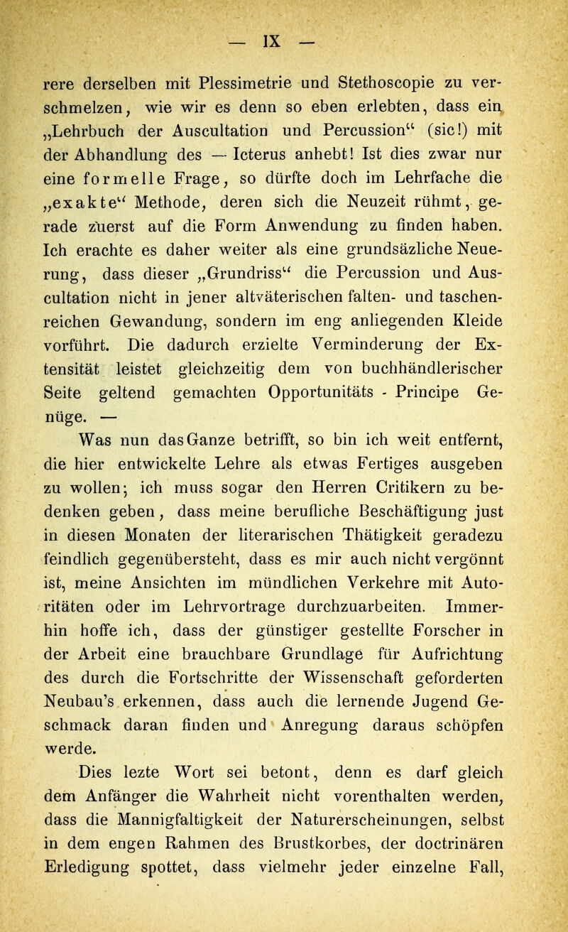 rere derselben mit Plessimetrie und Stethoscopie zu ver- schmelzen, wie wir es denn so eben erlebten, dass ein „Lehrbuch der Auscultation und Percussionu (sie!) mit der Abhandlung des — Icterus anhebt! Ist dies zwar nur eine formelle Frage, so dürfte doch im Lehrfache die „exakte Methode, deren sich die Neuzeit rühmt, ge- rade zuerst auf die Form Anwendung zu finden haben. Ich erachte es daher weiter als eine grundsäzliche Neue- rung, dass dieser „Grundriss die Percussion und Aus- cultation nicht in jener altvaterischen falten- und taschen- reichen Gewandung, sondern im eng anliegenden Kleide vorführt. Die dadurch erzielte Verminderung der Ex- tensität leistet gleichzeitig dem von buchhändlerischer Seite geltend gemachten Opportunitäts - Principe Ge- nüge. — Was nun das Ganze betrifft, so bin ich weit entfernt, die hier entwickelte Lehre als etwas Fertiges ausgeben zu wollen; ich muss sogar den Herren Critikern zu be- denken geben, dass meine berufliche Beschäftigung just in diesen Monaten der literarischen Thätigkeit geradezu feindlich gegenübersteht, dass es mir auch nicht vergönnt ist, meine Ansichten im mündlichen Verkehre mit Auto- ritäten oder im Lehrvortrage durchzuarbeiten. Immer- hin hoffe ich, dass der günstiger gestellte Forscher in der Arbeit eine brauchbare Grundlage für Aufrichtung des durch die Fortschritte der Wissenschaft geforderten Neubau's erkennen, dass auch die lernende Jugend Ge- schmack daran finden und Anregung daraus schöpfen werde. Dies lezte Wort sei betont, denn es darf gleich dem Anfänger die Wahrheit nicht vorenthalten werden, dass die Mannigfaltigkeit der Naturerscheinungen, selbst in dem engen Rahmen des Brustkorbes, der doctrinären Erledigung spottet, dass vielmehr jeder einzelne Fall,