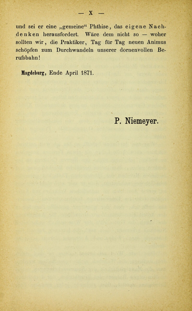 und sei er eine „gemeine Phthise, das eigene Nach- denken herausfordert. Wäre dem nicht so — woher sollten wir, die Praktiker, Tag für Tag neuen Animus schöpfen zum Durchwandeln unserer dornenvollen Be- rufsbahn! Magdeburg, Ende April 1871. P. Niemeyer*
