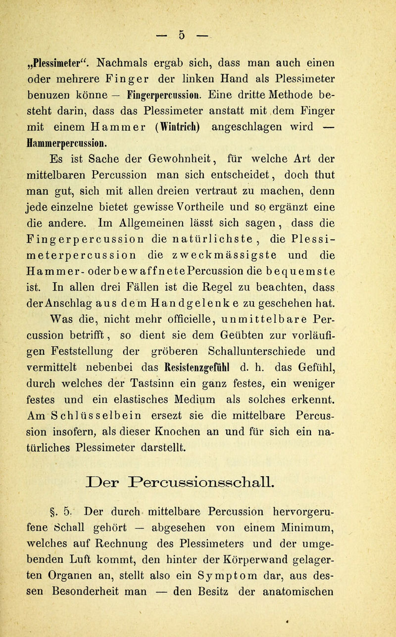 „Plessimeter. Nachmals ergab sich, dass man auch einen oder mehrere Finger der linken Hand als Plessimeter benuzen könne — Fingerpercussion. Eine dritte Methode be- steht darin, dass das Plessimeter anstatt mit dem Finger mit einem Hammer (Wintrich) angeschlagen wird — Haninierpercussion. Es ist Sache der Gewohnheit, für welche Art der mittelbaren Percussion man sich entscheidet, doch thut man gut, sich mit allen dreien vertraut zu machen, denn jede einzelne bietet gewisse Vortheile und so ergänzt eine die andere. Im Allgemeinen lässt sich sagen, dass die Fingerpercussion die natürlichste , die Plessi- meterpercussion die z weckmässigste und die Hammer- oderbewaffnetePercussion die bequemste ist. In allen drei Fällen ist die Regel zu beachten, dass der Anschlag aus dem Handgelenke zu geschehen hat. Was die, nicht mehr officielle, unmittelbare Per- cussion betrifft, so dient sie dem Geübten zur vorläufi- gen Feststellung der gröberen Schallunterschiede und vermittelt nebenbei das Resistenzgefühl d. h. das Gefühl, durch welches der Tastsinn ein ganz festes, ein weniger festes und ein elastisches Medium als solches erkennt. Am S chlüs selb ein ersezt sie die mittelbare Percus- sion insofern, als dieser Knochen an und für sich ein na- türliches Plessimeter darstellt. Der Percussionsschall. §. 5. Der durch mittelbare Percussion hervorgeru- fene Schall gehört — abgesehen von einem Minimum, welches auf Rechnung des Plessimeters und der umge- benden Luft kommt, den hinter der Körperwand gelager- ten Organen an, stellt also ein Symptom dar, aus des- sen Besonderheit man — den Besitz der anatomischen