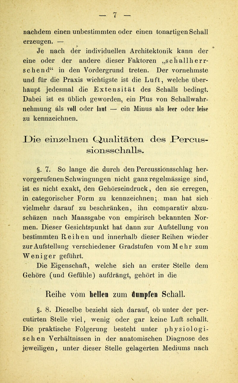 nachdem einen unbestimmten oder einen tonartigen Schall erzeugen. — Je nach der individuellen Architektonik kann der eine oder der andere dieser Faktoren „schallherr- schend in den Vordergrund treten. Der vornehmste und für die Praxis wichtigste ist die Luft, welche über- haupt jedesmal die Extensität des Schalls bedingt. Dabei ist es üblich geworden, ein Plus von Schallwahr- nehmung als voll oder laut — ein Minus als leer oder leise zu kennzeichnen. X)ie einzelnen (Qualitäten des JPerc^is- sionsschalls. §. 7. So lange die durch den Percussionsschlag her- vorgerufenen Schwingungen nicht ganz regelmässige sind, ist es nicht exakt, den Gehörseindruck, den sie erregen, in categorischer Form zu kennzeichnen- man hat sich vielmehr darauf zu beschränken, ihn comparativ abzu- schäzen nach Maassgabe von empirisch bekannten Nor- men. Dieser Gesichtspunkt hat dann zur Aufstellung von bestimmten Reihen und innerhalb dieser Reihen wieder zur Aufstellung verschiedener Gradstufen vom Mehr zum Weniger geführt. Die Eigenschaft, welche sich an erster Stelle dem Gehöre (und Gefühle) aufdrängt, gehört in die Reihe vom hellen zum dumpfen Schall. §. 8. Dieselbe bezieht sich darauf, ob unter der per- cutirten Stelle viel, wenig oder gar keine Luft schallt. Die praktische Folgerung besteht unter physiologi- schen Verhältnissen in der anatomischen Diagnose des jeweiligen, unter dieser Stelle gelagerten Mediums nach