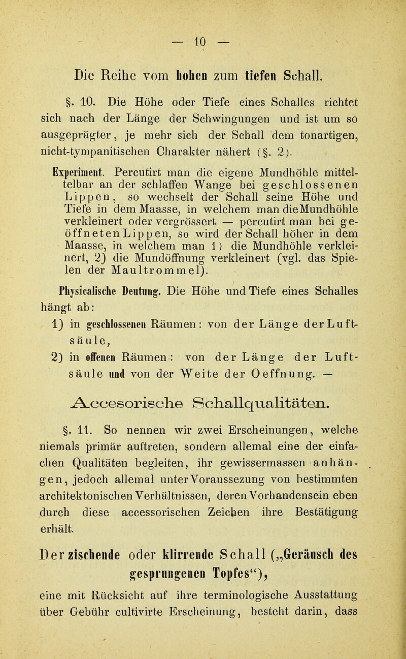 Die Reihe vom Lohen zum tiefen Schall. §. 10. Die Höhe oder Tiefe eines Schalles richtet sich nach der Länge der Schwingungen und ist um so ausgeprägter, je mehr sich der Schall dem tonartigen, nicht-tympanitischen Charakter nähert (§. 2). Experiment. Percutirt man die eigene Mundhöhle mittel- telbar an der schlaffen Wange bei geschlossenen Lippen, so wechselt der Schall seine Höhe und Tiefe in dem Maasse, in welchem man dieMundhöhle verkleinert oder vergrössert — percutirt man bei ge- öffneten Lip pen7 so wird der Schall höher in dem Maasse, in welchem man 1) die Mundhöhle verklei- nert, 23 die Mundöffnung verkleinert (vgl. das Spie- len der Maultrommel). Physicalische Deutung. Die Höhe und Tiefe eines Schalles hängt ab: 1) in geschlossenen Räumen: von der Länge derLuft- säule, 2) in offenen Räumen: von der Länge der Luft- säule und von der Weite der Oeffnung. — -A.ccesorisch.e Schallqualitäten. §. IL So nennen wir zwei Erscheinungen, welche niemals primär auftreten, sondern allemal eine der einfa- chen Qualitäten begleiten, ihr gewissermassen anhän- gen, jedoch allemal unterVoraussezung von bestimmten architektonischen Verhältnissen, deren Vorhandensein eben durch diese accessorischen Zeichen ihre Bestätigung erhält. Der zischende oder klirrende Schall („Geräusch des gesprungenen Topfes)* eine mit Rücksicht auf ihre terminologische Ausstattung über Gebühr cultivirte Erscheinung, besteht darin, dass