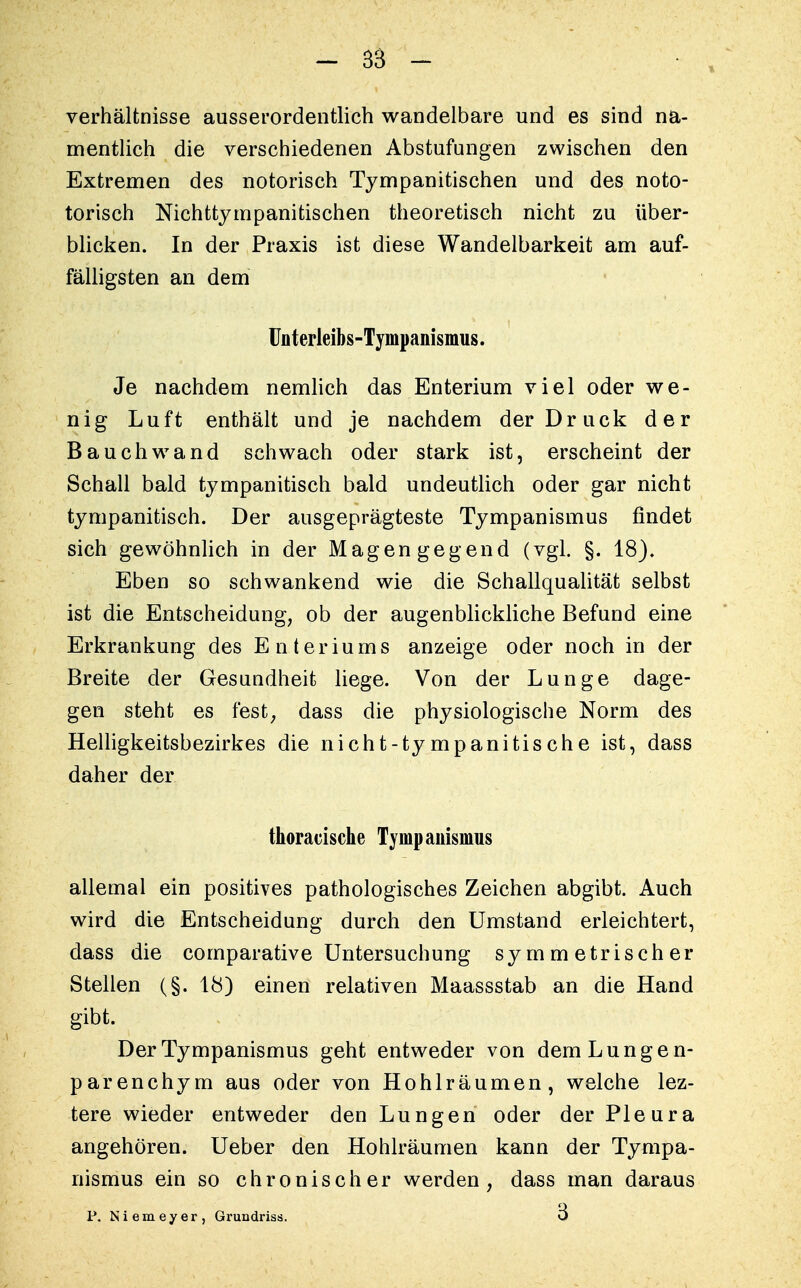 Verhältnisse ausserordentlich wandelbare und es sind na- mentlich die verschiedenen Abstufungen zwischen den Extremen des notorisch Tympanitischen und des noto- torisch Nichttympanitischen theoretisch nicht zu über- blicken. In der Praxis ist diese Wandelbarkeit am auf- fälligsten an dem Unterleibs-Tympanismus. Je nachdem nemlich das Enterium viel oder we- nig Luft enthält und je nachdem der Druck der Bauch wand schwach oder stark ist, erscheint der Schall bald tympanitisch bald undeutlich oder gar nicht tympanitisch. Der ausgeprägteste Tympanismus findet sich gewöhnlich in der Magengegend (vgl. §. 18). Eben so schwankend wie die Schallqualität selbst ist die Entscheidung, ob der augenblickliche Befund eine Erkrankung des Enteriums anzeige oder noch in der Breite der Gesundheit liege. Von der Lunge dage- gen steht es fest, dass die physiologische Norm des Helligkeitsbezirkes die nicht-tympanitische ist, dass daher der thoracische Tympanismus allemal ein positives pathologisches Zeichen abgibt. Auch wird die Entscheidung durch den Umstand erleichtert, dass die comparative Untersuchung symmetrischer Stellen (§. 18) einen relativen Maassstab an die Hand gibt. Der Tympanismus geht entweder von dem Lungen- parenchym aus oder von Hohlräumen, welche lez- tere wieder entweder den Lungen oder der Pleura angehören. Ueber den Hohlräumen kann der Tympa- nismus ein so chronischer werden, dass man daraus P. Niemeyer, Grundriss. *3