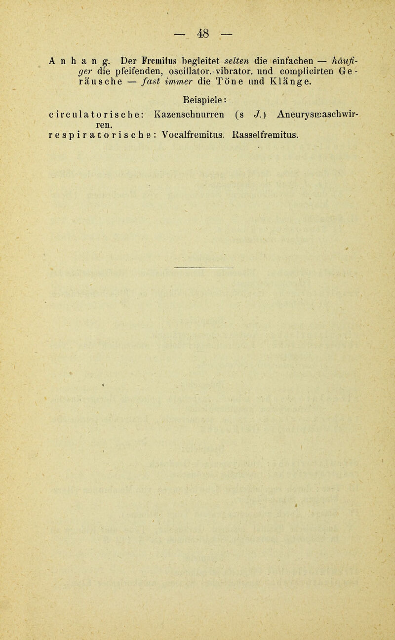 Anhang. Der Fremilus begleitet selten die einfachen — häufi- ger die pfeifenden, oscillator.-vibrator. und complicirten Ge- räusche — fast immer die Töne und Klänge. Beispiele •• circulatorische: Kazenschnurren (s J.) Aneurysnsasch wir- ren. respiratorische: Vocalfrernitus. Rasselfremitus.