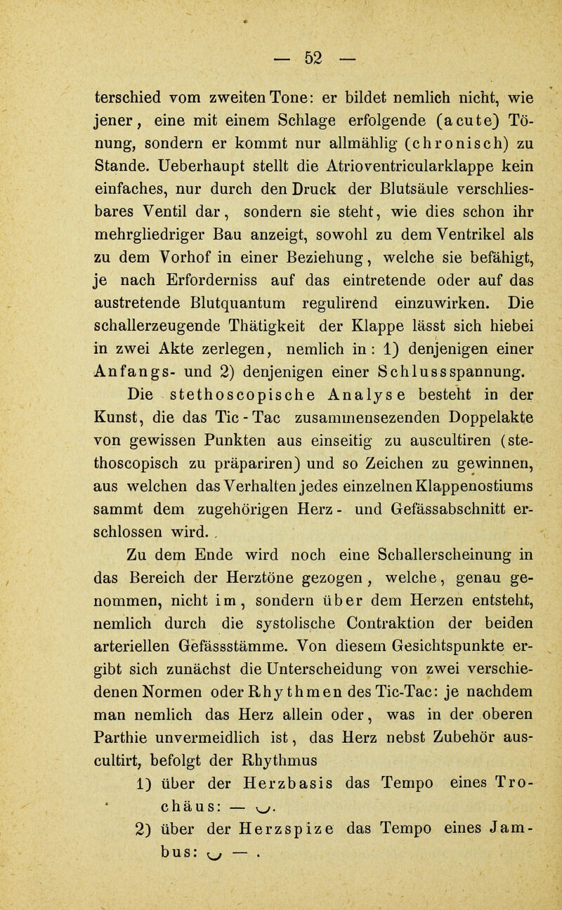 terschied vom zweiten Tone: er bildet nemlich nicht, wie jener, eine mit einem Schlage erfolgende (acute) Tö- nung, sondern er kommt nur allmählig (chronisch) zu Stande. Ueberhaupt stellt die Atrioventricularklappe kein einfaches, nur durch den Druck der Blutsäule verschlies- bares Ventil dar, sondern sie steht, wie dies schon ihr mehrgliedriger Bau anzeigt, sowohl zu dem Ventrikel als zu dem Vorhof in einer Beziehung, welche sie befähigt, je nach Erforderniss auf das eintretende oder auf das austretende Blutquantum regulirend einzuwirken. Die schallerzeugende Thätigkeit der Klappe lässt sich hiebei in zwei Akte zerlegen, nemlich in: 1) denjenigen einer Anfangs- und 2) denjenigen einer SchlussSpannung. Die stethoscopische Analyse besteht in der Kunst, die das Tic-Tac zusammensezenden Doppelakte von gewissen Punkten aus einseitig zu auscultiren (ste- thoscopisch zu präpariren) und so Zeichen zu gewinnen, aus welchen das Verhalten jedes einzelnen Klappenostiums sammt dem zugehörigen Herz - und Gefässabschnitt er- schlossen wird. , Zu dem Ende wird noch eine Schallerscheinung in das Bereich der Herztöne gezogen, welche, genau ge- nommen, nicht im, sondern über dem Herzen entsteht, nemlich durch die systolische Contraktion der beiden arteriellen Gefässstämme. Von diesem Gesichtspunkte er- gibt sich zunächst die Unterscheidung von zwei verschie- denen Normen oder Rhythmen des Tic-Tac: je nachdem man nemlich das Herz allein oder, was in der oberen Parthie unvermeidlich ist, das Herz nebst Zubehör aus- cultirt, befolgt der Rhythmus 1) über der Herzbasis das Tempo eines Tro- chäus: y^f. 2) über der Herzspize das Tempo eines Jam- bus: ^ — .