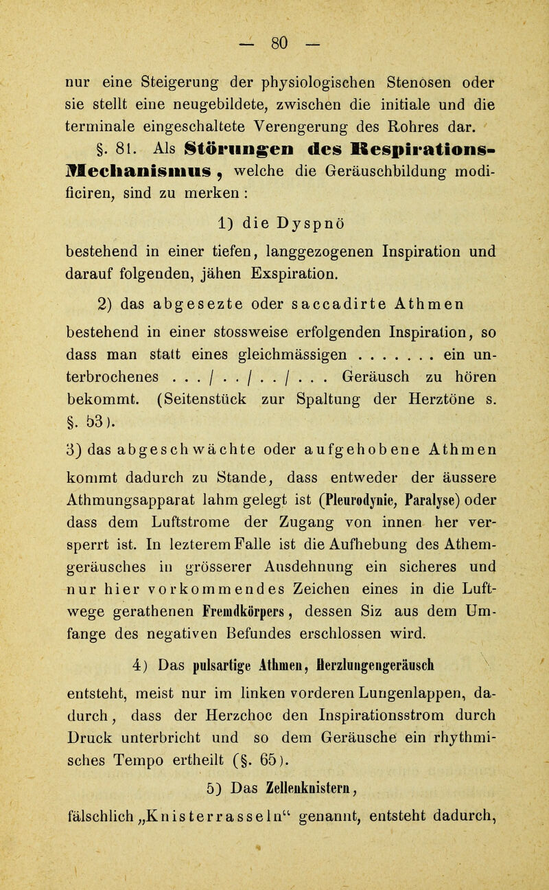 nur eine Steigerung der physiologischen Stenosen oder sie stellt eine neugebildete, zwischen die initiale und die terminale eingeschaltete Verengerung des Rohres dar. §. 81. Als Störungen des Kespirations- IfleclianisillllS . welche die Geräuschbildung modi- ficiren, sind zu merken : 1) die Dyspnö bestehend in einer tiefen, langgezogenen Inspiration und darauf folgenden, jähen Exspiration. 2) das abgesezte oder saccadirte Athmen bestehend in einer stossweise erfolgenden Inspiration, so dass man statt eines gleichmässigen ein un- terbrochenes .../../../... Geräusch zu hören bekommt. (Seitenstück zur Spaltung der Herztöne s. §. b3). 3) das abgeschwächte oder aufgehobene Athmen kommt dadurch zu Stande, dass entweder der äussere Athmungsapparat lahm gelegt ist (Pleurodynie, Paralyse) oder dass dem Luftstrome der Zugang von innen her ver- sperrt ist. In lezterem Falle ist die Aufhebung des Athem- geräusches in grösserer Ausdehnung ein sicheres und nur hier vorkommendes Zeichen eines in die Luft- wege gerathenen Fremdkörpers, dessen Siz aus dem Um- fange des negativen Befundes erschlossen wird. 4) Das pulsartige Athmen, flerzlungengeräusch entsteht, meist nur im linken vorderen Lungenlappen, da- durch , dass der Herzchoc den Inspirationsstrom durch Druck unterbricht und so dem Geräusche ein rhythmi- sches Tempo ertheilt (§. 65). 5) Das Zellenknistern, fälschlich „Knisterrasseln'1 genannt, entsteht dadurch,