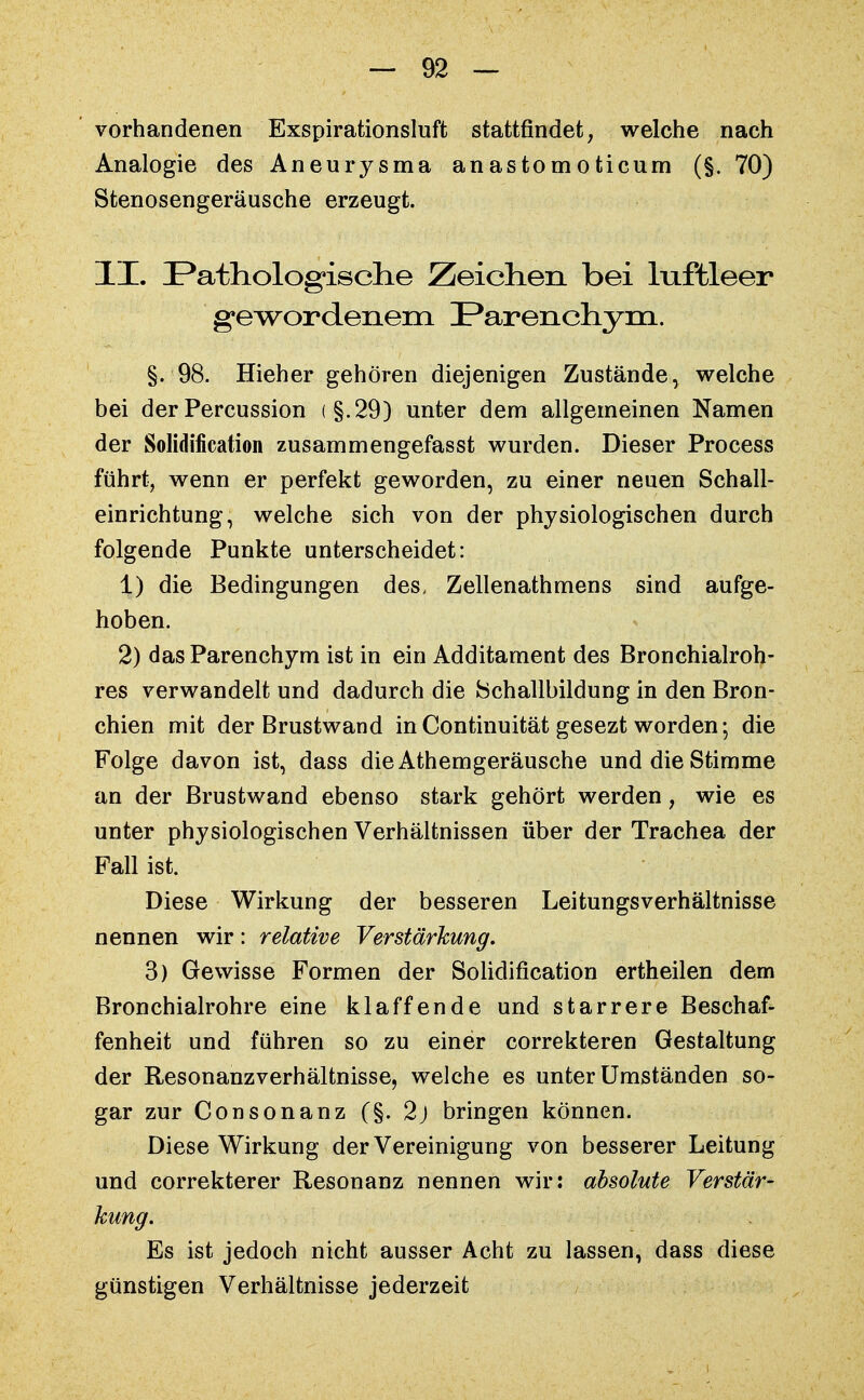 vorhandenen Exspirationsluft stattfindet, welche nach Analogie des Aneurysma anastomoticum (§. 70) Stenosengeräusche erzeugt. II. Pathologische Zeichen bei luftleer gewordenem Parenchym. §. 98. Hieher gehören diejenigen Zustände, welche bei der Percussion (§.29) unter dem allgemeinen Namen der Solidification zusammengefasst wurden. Dieser Process führt, wenn er perfekt geworden, zu einer neuen Schall- einrichtung, welche sich von der physiologischen durch folgende Punkte unterscheidet: 1) die Bedingungen des, Zellenathmens sind aufge- hoben. 2) das Parenchym ist in ein Additament des Bronchialroh- res verwandelt und dadurch die fechallbildung in den Bron- chien mit der Brustwand in Continuität gesezt worden •, die Folge davon ist, dass dieAthemgeräusche und die Stimme an der Brustwand ebenso stark gehört werden, wie es unter physiologischen Verhältnissen über der Trachea der Fall ist. Diese Wirkung der besseren Leitungsverhältnisse nennen wir: relative Verstärkung. 3) Gewisse Formen der Solidification ertheilen dem Bronchialrohre eine klaffende und starrere Beschaf- fenheit und führen so zu einer correkteren Gestaltung der Resonanzverhältnisse, welche es unter Umständen so- gar zur Consonanz (§. 2) bringen können. Diese Wirkung der Vereinigung von besserer Leitung und correkterer Resonanz nennen wir: absolute Verstär- kung. Es ist jedoch nicht ausser Acht zu lassen, dass diese günstigen Verhältnisse jederzeit