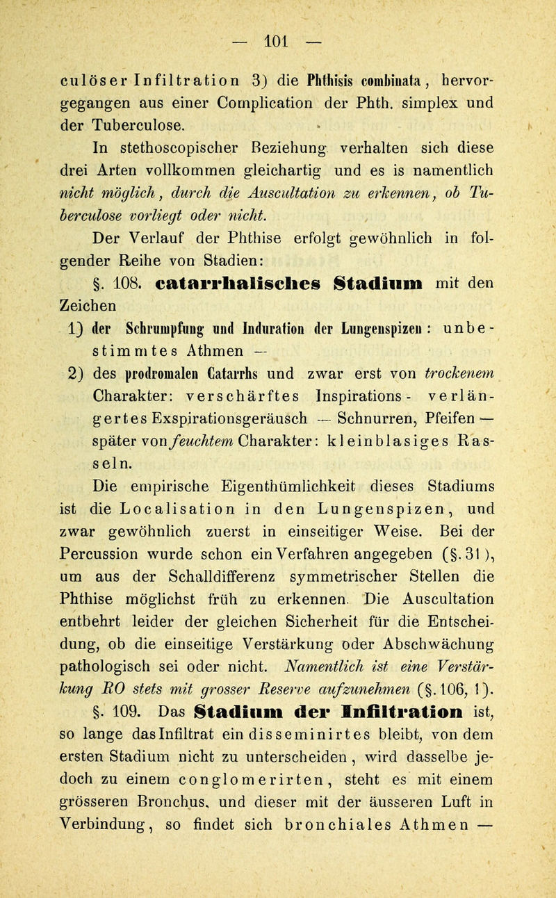 culöser Infiltration 3) die Phthisis combiuata, hervor- gegangen aus einer Complication der Phth. siinplex und der Tuberculose. In stethoscopiseher Beziehung verhalten sich diese drei Arten vollkommen gleichartig und es is namentlich nicht möglich, durch die Auscultation zu erkennen, ob Tu- bercidose vorliegt oder nicht. Der Verlauf der Phthise erfolgt gewöhnlich in fol- gender Reihe von Stadien: §. 108. catarrhalisches Stadium mit den Zeichen 1) der Schrumpfung' und Induration der Lungenspizen : unbe- stimmtes Athmen — 2) des prodromalen Catarrhs und zwar erst von trockenem Charakter: verschärftes Inspirations - verlän- gertes Exspirationsgeräusch — Schnurren, Pfeifen — später youfeuchtem Charakter: kleinblasiges Ras- seln. Die empirische Eigentümlichkeit dieses Stadiums ist die Localisation in den Lungenspizen, und zwar gewöhnlich zuerst in einseitiger Weise. Bei der Percussion wurde schon ein Verfahren angegeben (§.3t), am aus der Schalldififerenz symmetrischer Stellen die Phthise möglichst früh zu erkennen. Die Auscultation entbehrt leider der gleichen Sicherheit für die Entschei- dung, ob die einseitige Verstärkung oder Abschwächung pathologisch sei oder nicht. Namentlich ist eine Verstär- kung RO stets mit grosser Reserve aufzunehmen (§. 106, 1). §. 109. Das Stadium der Infiltration ist, so lange daslnfiltrat ein disseminirtes bleibt, von dem ersten Stadium nicht zu unterscheiden , wird dasselbe je- doch zu einem conglomerirten, steht es mit einem grösseren Bronchus, und dieser mit der äusseren Luft in Verbindung, so findet sich bronchiales Athmen —