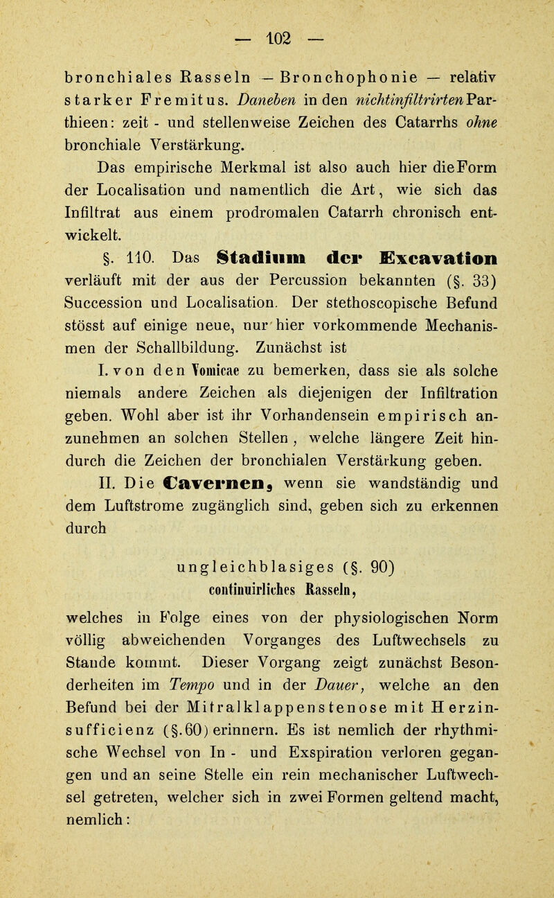 bronchiales Rasseln — Bronchophonie — relativ starker Fremitus. Daneben in den nichtinfiltrirtenV^v- thieen: zeit - und stellenweise Zeichen des Catarrhs ohne bronchiale Verstärkung. Das empirische Merkmal ist also auch hier die Form der Localisation und namentlich die Art, wie sich das Infiltrat aus einem prodromalen Catarrh chronisch ent- wickelt. §. 110. Das Stadium der lExcavation verläuft mit der aus der Percussion bekannten (§. 33) Succession und Localisation. Der stethoscopische Befund stösst auf einige neue, nur hier vorkommende Mechanis- men der Schallbildung. Zunächst ist I. von den Yomicae zu bemerken, dass sie als solche niemals andere Zeichen als diejenigen der Infiltration geben. Wohl aber ist ihr Vorhandensein empirisch an- zunehmen an solchen Stellen , welche längere Zeit hin- durch die Zeichen der bronchialen Verstärkung geben. IL Die Ca verweil s wenn sie wandständig und dem Luftstrome zugänglich sind, geben sich zu erkennen durch ungleichblasiges (§. 90) continuirliches Rasseln, welches in Folge eines von der physiologischen Norm völlig abweichenden Vorganges des Luftwechsels zu Stande kommt. Dieser Vorgang zeigt zunächst Beson- derheiten im Tempo und in der Dauer, welche an den Befund bei der Mitralkl appens tenose mit Herzin- sufficienz (§.60) erinnern. Es ist nemlich der rhythmi- sche Wechsel von In - und Exspiration verloren gegan- gen und an seine Stelle ein rein mechanischer Luftwech- sel getreten, welcher sich in zwei Formen geltend macht, nemlich: