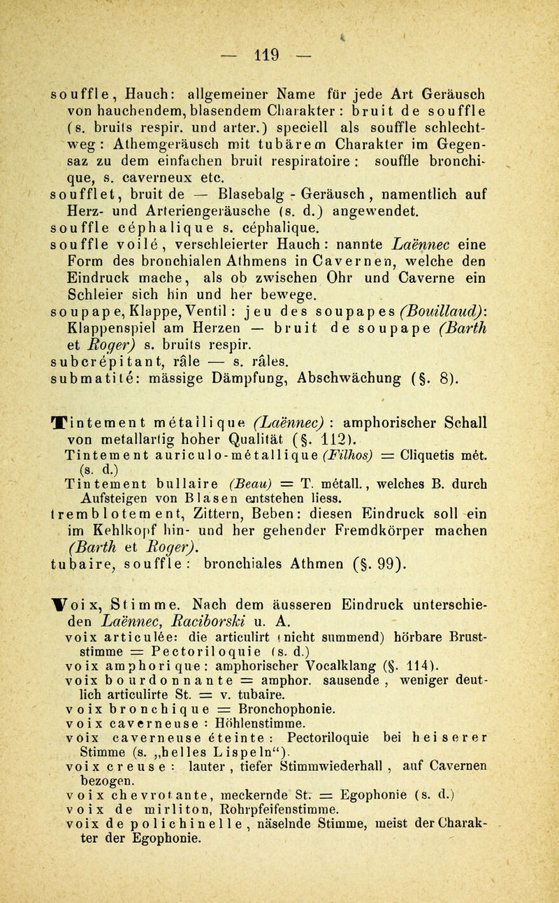 souffle, Hauch: allgemeiner Name für jede Art Geräusch von hauchendem, blasendem Charakter: bruit de souffle (s. bruils respir. und arter.) speciell als souffle schlecht- weg : Athemgeräusch mit tubärem Charakter im Gegen- saz zu dem einfachen bruit respiratoire : souffle bronchi- que, s. caverneux etc. soufflet, bruit de — Blasebalg - Geräusch , namentlich auf Herz- und Arteriengeräusche (s. d.) angewendet. souffle cephalique s. cephalique. souffle voile, verschleierter Hauch: nannte Laennec eine Form des bronchialen Athmens inCavernen, welche den Eindruck mache, als ob zwischen Ohr und Caverne ein Schleier sich hin und her bewege. so upap e, Klappe, Ventil : jeu des soupap es (Bouillaud): Klappenspiel am Herzen — bruit de soupape (Barth et Boger) s. bruits respir. subcrepitant, räle — s. rales. submatite: massige Dämpfung, Abschwächung (§. 8). Xintement metailique (Laennec): amphorischer Schall von metallartig hoher Qualität (§. 112). Tintement auriculo-metallique (Filhos) = Cliquetis met. (s. d.) Tintement bullaire (Beau) = T. metall., welches B. durch Aufsteigen von Blasen entstehen liess. t rem b 1 o te m e n t, Zittern, Beben: diesen Eindruck soll ein im Kehlkopf hin- und her gehender Fremdkörper machen (Barth et Roger). tubaire, souffle: bronchiales Athmen (§.99). Voix, Stimme. Nach dem äusseren Eindruck unterschie- den Laennec, Raciborshi u. A. voix articulee: die articulirt (nicht summend) hörbare Brust- stimme = Pectoril oquie (s. d.) voix amphorique: amphorischer Vocalklang (§. 114). voix bourdonnante = amphor. sausende, weniger deut- lich articulirte St. = v. tubaire. voix bronchique = Bronchophonie. voix caverneuse : Höhlenstimme. voix caverneuse eteinte: Pectoriloquie bei heiserer Stimme (s. „helles Lispeln), voix creuse : lauter , tiefer Stimmwiederhall , auf Cavernen bezogen. voix chevrotante, meckernde St. = Egophonie (s. d.) voix de mirliton, Rohrpfeifenstimme. voix de polichinelle, näselnde Stimme, meist der Charak- ter der Egophonie.