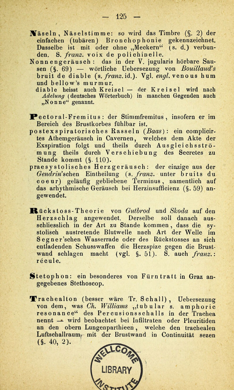 Häseln , Näselstimme: so wird das Timbre (§. 2) der einfachen (tubären) Bronchophonie gekennzeichnet. Dasselbe ist mit oder ohne „Meckern (s. d.) verbun- den. S. franz. voix de polichinelle. Nonnengeräusch: das in der V. jugularis hörbare Sau- sen (§.69) — wörtliche Uebersezung von Bouillaud's bruit de diable (s. franz. id.). Vgl. engl, venous hum und bellow's murmur. diable heisst auch Kreisel — der Kreisel wird nach Adelung (deutsches Wörterbuch) in manchen Gegenden auch „Nonne genannt. IPectoral-Frem i tus : der Stimmfremitus , insofern er im Bereich des Brustkorbes fühlbar ist. postexspiratorisches Rasseln {Baas): ein complicir- tes Athemgeräusch in Cavernen, welches dem Akte der Exspiration folgt und theils durch Ausgleichsströ- mung theils durch Verschiebung des Secretes zu Stande kommt (§. 110). praesystolisches Herzgeräusch: der einzige aus der Gendrin'schen Eintheilung (s. franz. unter bruits du coeur) geläufig gebliebene Terminus, namentlich auf das arhythmische Geräusch bei Herzinsufficienz (§. 59) an- gewendet. Rückstoss-Theorie von Gutbrod und Skoda auf den Herzschlag angewendet. Derselbe soll danach aus- schliesslich in der Art zu Stande kommen , dass die sy- stolisch austretende Blutwelle nach Art der Welle im Segner'schen Wasserrade oder des Rückstosses an sich entladenden Schusswaffen die Herzspize gegen die Brust- wand schlagen macht (vgl. §. 51). S. auch franz.: recule. Stetophon: ein besonderes von Fürntratt in Graz an- gegebenes Stethoscop. Xrachealton (besser wäre Tr. Schall), Uebersezung von dem, was Ch. Williams „tubulär s. amphoric resonance des Percusionsschalls in der Trachea nennt —*- wird beobachtet bei Infiltraten oder Pleuritiden an den obern Lungenparthieen, welche den trachealen Luftschallraum? mit der Brustwand in Continuität sezen (§. 40, 2).