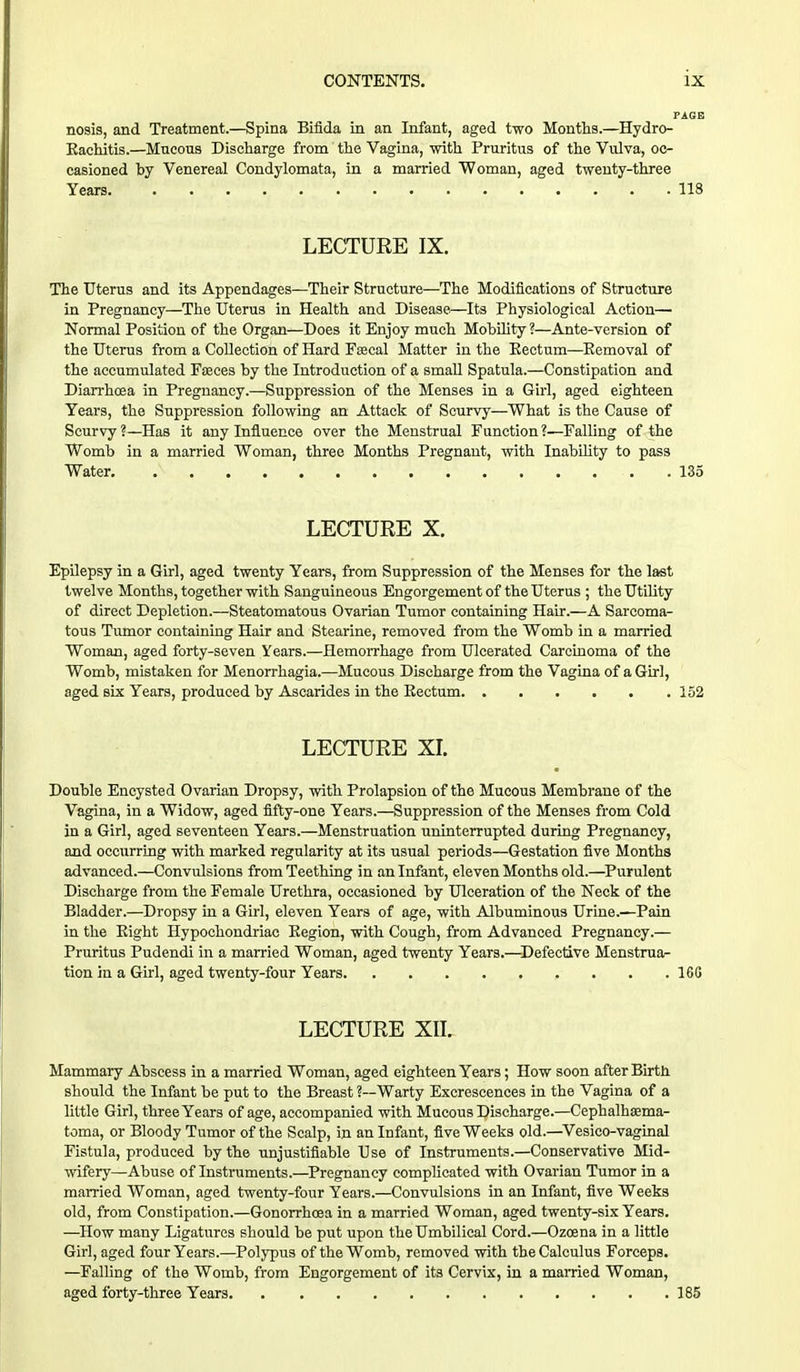 PAGE nosis, and Treatment.—Spina Bifida in an Infant, aged two Months.—Hydrc- Eachitis.—Mucous Discharge from the Vagina, with Pruritus of the Vulva, oc- casioned by Venereal Condylomata, in a married Woman, aged twenty-three Years 118 LECTURE IX. The Uterus and its Appendages—Their Structure—The Modifications of Structure in Pregnancy—The Uterus in Health and Disease—Its Physiological Action— Normal Position of the Organ—Does it Enjoy much Mobility ?—Ante-version of the Uterus from a Collection of Hard Fsecal Matter in the Eectum—Eemoval of the accumulated Faeces by the Introduction of a small Spatula.—Constipation and Diarrhoea in Pregnancy.—Suppression of the Menses in a Girl, aged eighteen Years, the Suppression following an Attack of Scurvy—What is the Cause of Scurvy ?—Has it any Influence over the Menstrual Function ?—Falling of the Womb in a married Woman, three Months Pregnant, with Inability to pass Water 135 LECTURE X. Epilepsy in a Girl, aged twenty Years, from Suppression of the Menses for the last twelve Months, together with Sanguineous Engorgement of the Uterus ; the Utility of direct Depletion.—Steatomatous Ovarian Tumor containing Hair.—A Sarcoma- tous Tumor containing Hair and Stearine, removed from the Womb in a married Woman, aged forty-seven Years.—Hemorrhage from Ulcerated Carcinoma of the Womb, mistaken for Menorrhagia.—Mucous Discharge from the Vagina of a Girl, aged six Years, produced by Ascarides in the Eectum 152 LECTURE XI. Double Encysted Ovarian Dropsy, with Prolapsion of the Mucous Membrane of the Vagina, in a Widow, aged fifty-one Years.—Suppression of the Menses from Cold in a Girl, aged seventeen Years.—Menstruation uninterrupted during Pregnancy, and occurring with marked regularity at its usual periods—Gestation five Months advanced.—Convulsions from Teething in an Infant, eleven Months old.—Purulent Discharge from the Female Urethra, occasioned by Ulceration of the Neck of the Bladder.—Dropsy in a Girl, eleven Years of age, with Albuminous Urine.'—Pain in the Eight Hypochondriac Eegion, with Cough, from Advanced Pregnancy.— Pruritus Pudendi in a married Woman, aged twenty Years.—Defective Menstrua- tion in a Girl, aged twenty-four Years 16G LECTURE XII. Mammary Abscess in a married Woman, aged eighteen Years; How soon after Birth should the Infant be put to the Breast ?—Warty Excrescences in the Vagina of a little Girl, three Years of age, accompanied with Mucous Discharge.—Cephalhema- toma, or Bloody Tumor of the Scalp, in an Infant, five Weeks old.—Vesico-vaginal Fistula, produced by the unjustifiable Use of Instruments.—Conservative Mid- wifery—Abuse of Instruments.—Pregnancy complicated with Ovarian Tumor in a married Woman, aged twenty-four Years.—Convulsions in an Infant, five Weeks old, from Constipation.—Gonorrhoea in a married Woman, aged twenty-six Years. —How many Ligatures should be put upon the Umbilical Cord.—Ozoena in a little Girl, aged four Years.—Polypus of the Womb, removed with the Calculus Forceps. —Falling of the Womb, from Engorgement of its Cervix, in a married Woman, aged forty-three Years 185