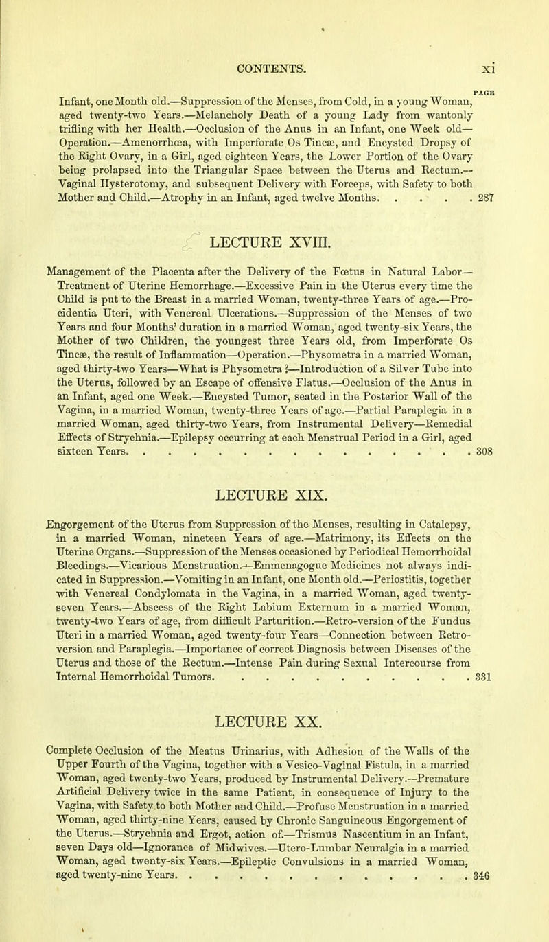 FJlGI Infant, one Month old.—Suppression of the Menses, from Cold, in a young Woman, aged twenty-two Years.—Melancholy Death of a young Lady from wantonly trifling with her Health.—Occlusion of the Anns in an Infant, one Week old— Operation.—Amenorrhcea, with Imperforate Os Tinea}, and Encysted Dropsy of the Eight Ovary, in a Girl, aged eighteen Years, the Lower Portion of the Ovary beiug prolapsed into the Triangular Space between the Uterus and Eectum.— Vaginal Hysterotomy, and subsequent Delivery with Forceps, with Safety to both Mother and Child.—Atrophy in an Infant, aged twelve Months 287 LECTURE XVIII. Management of the Placenta after the Delivery of the Foetus in Natural Labor— Treatment of Uterine Hemorrhage.—Excessive Pain in the Uterus every time the Child is put to the Breast in a married Woman, twenty-three Years of age.—Pro- cidentia Uteri, with Venereal Ulcerations.—Suppression of the Menses of two Years and four Months' duration in a married Woman, aged twenty-six Years, the Mother of two Children, the youngest three Years old, from Imperforate Os Tinea?, the result of Inflammation—Operation.—Physometra in a married Woman, aged thirty-two Years—What is Physometra 1—Introduction of a Silver Tube into the Uterus, followed by an Escape of offensive Flatus.—Occlusion of the Anus in an Infant, aged one Week.—Encysted Tumor, seated in the Posterior Wall of the Vagina, in a married Woman, twenty-three Years of age.—Partial Paraplegia in a married Woman, aged thirty-two Years, from Instrumental Delivery—Remedial Effects of Strychnia.—Epilepsy occurring at each Menstrual Period in a Girl, aged sixteen Years . 308 LECTURE XIX. Engorgement of the Uterus from Suppression of the Menses, resulting in Catalepsy, in a married Woman, nineteen Years of age.—Matrimony, its Effects on the Uterine Organs.—Suppression of the Menses occasioned by Periodical Hemorrhoidal Bleedings.—Vicarious Menstruation.-^Emmenagogue Medicines not always indi- cated in Suppression.—Vomiting in an Infant, one Month old.—Periostitis, together with Venereal Condylomata in the Vagina, in a married Woman, aged twenty- seven Years.—Abscess of the Eight Labium Externum in a married Woman, twenty-two Years of age, from difficult Parturition.—Eetro-version of the Fundus Uteri in a married Woman, aged twenty-four Years—Connection between Eetro- version and Paraplegia.—Importance of correct Diagnosis between Diseases of the Uterus and those of the Eeetum.—Intense Pain during Sexual Intercourse from Internal Hemorrhoidal Tumors. 331 LECTURE XX. Complete Occlusion of the Meatus Urinarius, with Adhesion of the Walls of the Upper Fourth of the Vagina, together with a Vesico-Vaginal Fistula, in a married Woman, aged twenty-two Years, produced by Instrumental Delivery .—Premature Artificial Delivery twice in the same Patient, in consequence of Injury to the Vagina, with Safety to both Mother and Child.—Profuse Menstruation in a married Woman, aged thirty-nine Years, caused by Chronic Sanguineous Engorgement of the Uterus.—Strychnia and Ergot, action of.—Trismus Nascentium in an Infant, seven Days old—Ignorance of Midwives.—Utero-Lumbar Neuralgia in a married Woman, aged twenty-six Years.—Epileptic Convulsions in a married Woman, aged twenty-nine Years 346