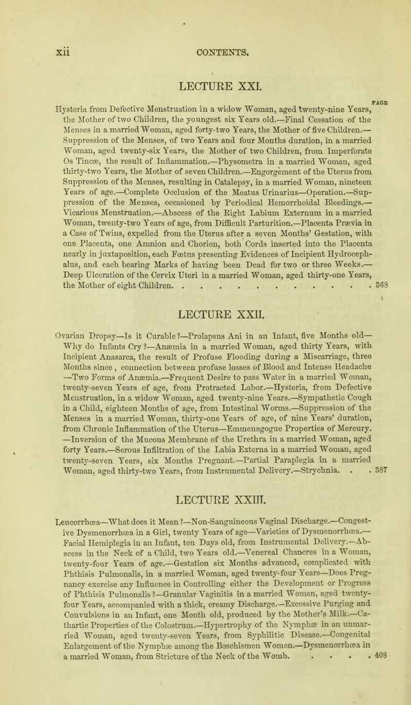 LECTURE XXI. PAGE Ilysteria from Defective Menstruation in a widow Woman, aged twenty-nine Years, the Mother of two Children, the youngest six Years old.—Final Cessation of the Menses in a married Woman, aged forty- two Years, the Mother of five Children.— Suppression of the Menses, of two Years and four Months duration, in a married Woman, aged twenty-six Years, the Mother of two Children, from Imperforate Os Tincae, the result of Inflammation.—Physometra in a married Woman, aged thirty-two Years, the Mother of seven Children.—Engorgement of the Uterus from Suppression of the Menses, resulting in Catalepsy, in a married Woman, nineteen Years of age.—Complete Occlusion of the Meatus Urinarius—Operation.—Sup- pression of the Menses, occasioned by Periodical Hemorrhoidal Bleedings.— Vicarious Menstruation.—Abscess of the Eight Labium Externum in a married Woman, tweuty-two Years of age, from Difficult Parturition.—Placenta Prsevia in a Case of Twins, expelled from the Uterus after a seven Months' Gestation, with one Placenta, one Amnion and Chorion, both Cords inserted into the Placenta nearly in juxtaposition, each Foetus presenting Evidences of Incipient Hydroceph- alus, and each bearing Marks of having been Dead for two or three Weeks.— Deep Ulceration of the Cervix Uteri in a married Woman, aged thirty-one Years, the Mother of eight Children 3(33 I LECTURE XXII. Ovarian Dropsy—Is it Curable?—Prolapsus Ani in an Infant, five Months old— Why do Infants Cry ?—Anaemia in a married Woman, aged thirty Years, with Incipient Anasarca, the result of Profuse Flooding during a Miscarriage, three Months since , connection between profuse losses of Blood and Intense Headache —Two Forms of Anaemia.—Frequent Desire to pass Water in a married Woman, twenty-seven Years of age, from Protracted Labor.—Hysteria, from Defective Menstruation, in a widow Woman, aged twenty-nine Years.—Sympathetic Cough in a Child, eighteen Months of age, from Intestinal Worms.—Suppression of the Menses in a married Woman, thirty-one Years of age, of nine Years' duration, from Chronic Inflammation of the Uterus—Emmenagogue Properties of Mercury. —Inversion of the Mucous Membrane of the Urethra in a married Woman, aged forty Years.—Serous Infiltration of the Labia Externa in a married Woman, aged twenty-seven Years, six Months Pregnant.—Partial Paraplegia in a married Woman, aged thirty-two Years, from Instrumental Delivery.—Strychnia. . . 387 LECTURE XXIII. Leucorrhoea—What does it Mean?—Non-Sanguineous Vaginal Discharge.—Congest- ive Dysmenorrhoea in a Girl, twenty Years of age—Varieties of Dysmenorrhoea.— Facial Hemiplegia in an Infant, ten Days old, from Instrumental Delivery.—Ab- scess in the Neck of a Child, two Years old.—Venereal Chancres in a Woman, twenty-four Years of age.—Gestation six Months advanced, complicated with Phthisis Pulmonalis, in a married Woman, aged twenty-four Years—Does Preg- nancy exercise any Influence in Controlling either the Development or Progress of Phthisis Pulmonalis ?—Granular Vaginitis in a married Woman, aged twenty- four Years, accompanied with a thick, creamy Discharge.—Excessive Purging and Convulsions in an Infant, one Month old, produced by the Mother's Milk—Ca- thartic Properties of the Colostrum.—Hypertrophy of the Nymphae in an unmar- ried Woman, aged twenty-seven Years, from Syphilitic Disease.—Congenital Enlargement of the Nymphae among the Boschismen Women.—Dysmenorrhoea in a married Woman, from Stricture of the Neck of the Womb. .... 408