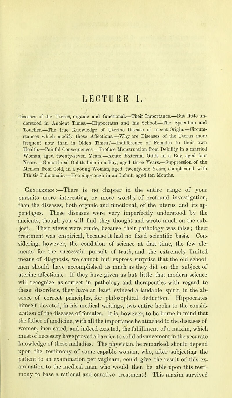 LECTURE I. Diseases of the Uterus, organic and functional.—Their Importance.—But little un- derstood in Ancient Times.—Hippocrates and his School.—The Speculum and Toucher.—The true Knowledge of Uterine Disease of recent Origin.—Circum- stances which modify these Affections.—Why are Diseases of the Uterus more frequent now than in Olden Times?—Indifference of Females to their own Health.—Painful Consequences.—Profuse Menstruation from Debility in a married Woman, aged twenty-seven Years.—Acute External Otitis in a Boy, aged four Tears.—Gonorrhoeal Ophthalmia in a Boy, aged three Tears.—Suppression of the Menses from Cold, in a young Woman, aged twenty-one Tears, complicated with Pthisis Pulmonalis.—Hooping-cough in an Infant, aged ten Months. Gentlemen :—There is no chapter in the entire range of your pursuits more interesting, or more worthy of profound investigation, than the diseases, both organic and functional, of the uterus and its ap- pendages. These diseases were very imperfectly understood by the ancients, though you will find they thought and wrote much on the sub- ject. Their views were crude, because their pathology was false; their treatment was empirical, because it had no fixed scientific basis. Con- sidering, however, the condition of science at that time, the few ele- ments for the successful pursuit of truth, and the extremely limited means of diagnosis, we cannot but express surprise that the old school- men should have accomplished as much as they did on the subject of uterine affections. If they have given us but little that modern science will recognize as correct in pathology and therapeutics with regard to these disorders, they have at least evinced a laudable spirit, in the ab- sence of correct principles, for philosophical deduction. Hippocrates himself devoted, in his medical writings, two entire books to the consid- eration of the diseases of females. It is, however, to be borne in mind that the father of medicine, with all the importance he attached to the diseases of women, inculcated, and indeed exacted, the fulfillment of a maxim, which must of necessity have proved a barri er to solid advancement in the accurate knowledge of these maladies. The physician, he remarked, should depend upon the testimony of some capable woman, who, after subjecting the patient to an examination per vaginam, could give the result of this ex- amination to the medical man, who would then be able upon this testi- mony to base a rational and curative treatment! This maxim survived