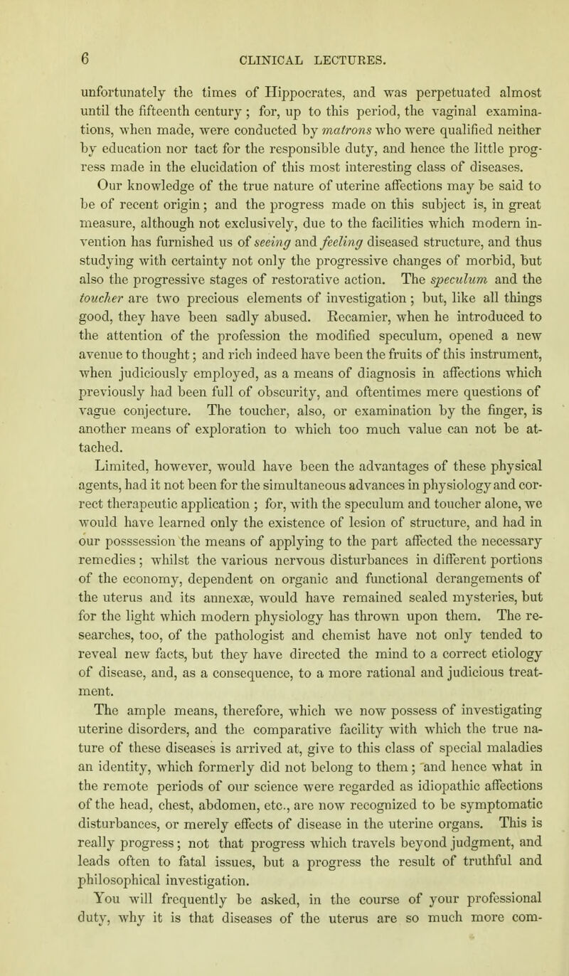 unfortunately the times of Hippocrates, and was perpetuated almost until the fifteenth century ; for, up to this period, the vaginal examina- tions, when made, were conducted hy matrons who were qualified neither by education nor tact for the responsible duty, and hence the little prog- ress made in the elucidation of this most interesting class of diseases. Our knowledge of the true nature of uterine affections may be said to be of recent origin; and the progress made on this subject is, in great measure, although not exclusively, due to the facilities which modern in- vention has furnished us of seeing and feeling diseased structure, and thus studying with certainty not only the progressive changes of morbid, but also the progressive stages of restorative action. The speculum and the toucher are two precious elements of investigation ; but, like all things good, they have been sadly abused. Recamier, when he introduced to the attention of the profession the modified speculum, opened a new avenue to thought; and rich indeed have been the fruits of this instrument, when judiciously employed, as a means of diagnosis in affections which previously had been full of obscurity, and oftentimes mere questions of vague conjecture. The toucher, also, or examination by the finger, is another means of exploration to which too much value can not be at- tached. Limited, however, would have been the advantages of these physical agents, had it not been for the simultaneous advances in physiology and cor- rect therapeutic application ; for, with the speculum and toucher alone, we would have learned only the existence of lesion of structure, and had in our posssession the means of applying to the part affected the necessary remedies ; whilst the various nervous disturbances in different portions of the economy, dependent on organic and functional derangements of the uterus and its annexse, would have remained sealed mysteries, but for the light which modern physiology has thrown upon them. The re- searches, too, of the pathologist and chemist have not only tended to reveal new facts, but they have directed the mind to a correct etiology of disease, and, as a consequence, to a more rational and judicious treat- ment. The ample means, therefore, which we now possess of investigating uterine disorders, and the comparative facility with which the true na- ture of these diseases is arrived at, give to this class of special maladies an identity, which formerly did not belong to them; and hence what in the remote periods of our science were regarded as idiopathic affections of the head, chest, abdomen, etc., are now recognized to be symptomatic disturbances, or merely effects of disease in the uterine organs. This is really progress; not that progress which travels beyond judgment, and leads often to fatal issues, but a progress the result of truthful and philosophical investigation. You will frequently be asked, in the course of your professional duty, why it is that diseases of the uterus are so much more com-