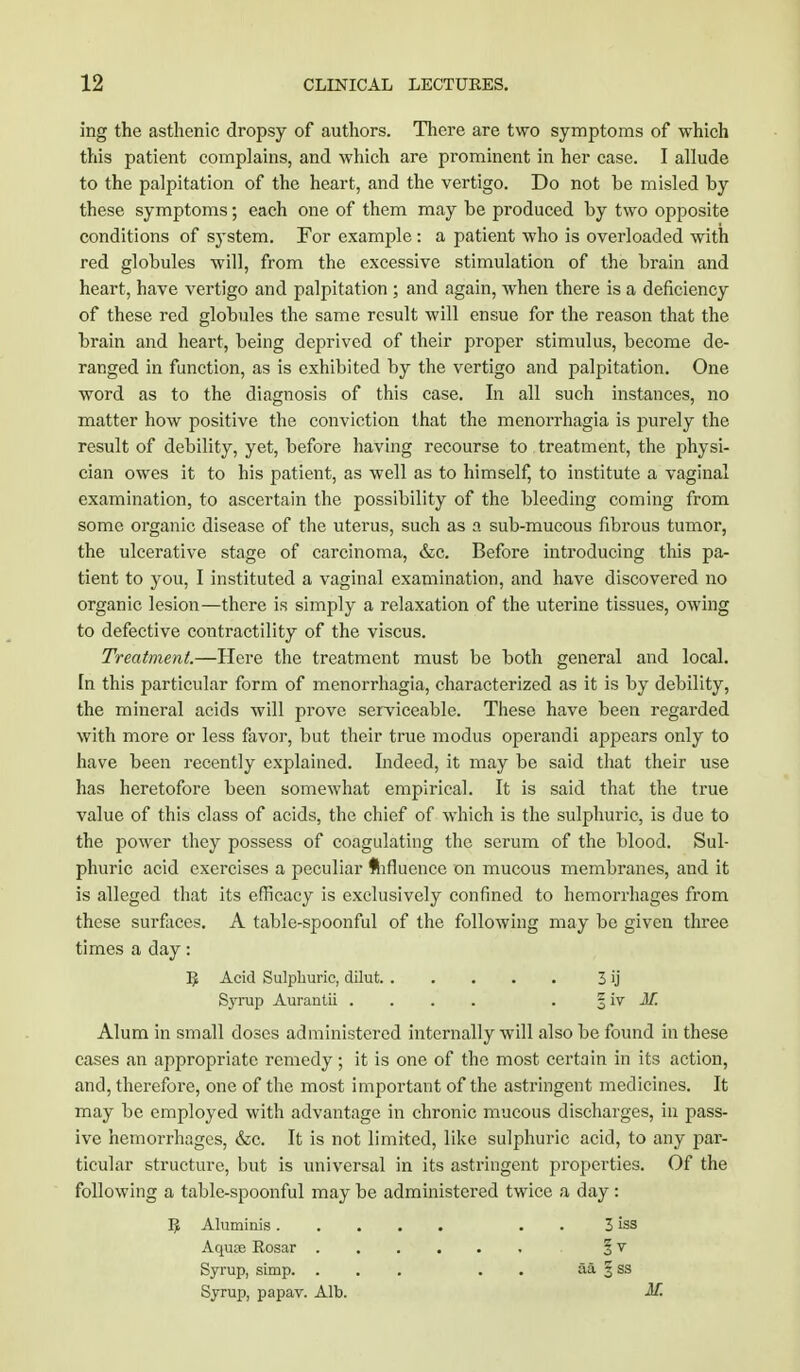 ing the asthenic dropsy of authors. There are two symptoms of which this patient complains, and which are prominent in her case. I allude to the palpitation of the heart, and the vertigo. Do not be misled by these symptoms; each one of them may be produced by two opposite conditions of system. For example : a patient who is overloaded with red globules will, from the excessive stimulation of the brain and heart, have vertigo and palpitation ; and again, when there is a deficiency of these red globules the same result will ensue for the reason that the brain and heart, being deprived of their proper stimulus, become de- ranged in function, as is exhibited by the vertigo and palpitation. One word as to the diagnosis of this case. In all such instances, no matter how positive the conviction that the menorrhagia is purely the result of debility, yet, before having recourse to treatment, the physi- cian owes it to his patient, as well as to himself, to institute a vaginal examination, to ascertain the possibility of the bleeding coming from some organic disease of the uterus, such as a sub-mucous fibrous tumor, the ulcerative stage of carcinoma, &c. Before introducing this pa- tient to you, I instituted a vaginal examination, and have discovered no organic lesion—there is simply a relaxation of the uterine tissues, owing to defective contractility of the viscus. Treatment.—Here the treatment must be both general and local. In this particular form of menorrhagia, characterized as it is by debility, the mineral acids will prove serviceable. These have been regarded with more or less favor, but their true modus operandi appears only to have been recently explained. Indeed, it may be said that their use has heretofore been somewhat empirical. It is said that the true value of this class of acids, the chief of which is the sulphuric, is due to the power they possess of coagulating the serum of the blood. Sul- phuric acid exercises a peculiar flifluence on mucous membranes, and it is alleged that its efficacy is exclusively confined to hemorrhages from these surfaces. A table-spoonful of the following may be given three times a day: R Acid Sulphuric, dilut 3 ij Syrup Aurantii .... . § iv M. Alum in small doses administered internally will also be found in these cases an appropriate remedy; it is one of the most certain in its action, and, therefore, one of the most important of the astringent medicines. It may be employed with advantage in chronic mucous discharges, in pass- ive hemorrhages, &c. It is not limited, like sulphuric acid, to any par- ticular structure, but is universal in its astringent properties. Of the following a table-spoonful may be administered twice a day : R Aluminis . 3 iss Aquae Rosar § v Syrup, simp. ... . aa 5 ss Syrup, papav. Alb. M.