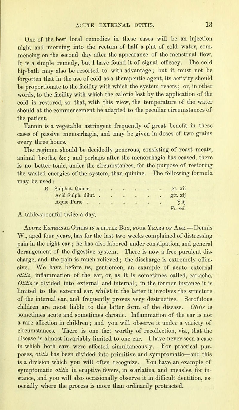 One of the best local remedies in these cases will be an injection night and morning into the rectum of half a pint of cold water, com- mencing on the second day after the appearance of the menstrual flow. It is a simple remedy, but I have found it of signal efficacy. The cold hip-bath may also be resorted to with advantage; but it must not be forgotten that in the use of cold as a therapeutic agent, its activity should be proportionate to the facility with which the system reacts; or, in other words, to the facility with which the caloric lost by the application of the cold is restored, so that, with this view, the temperature of the water should at the commencement be adapted to the peculiar circumstances of the patient. Tannin is a vegetable astringent frequently of great benefit in these cases of passive menorrhagia, and may be given in doses of two grains every three hours. The regimen should be decidedly generous, consisting of roast meats, animal broths, &c; and perhaps after the menorrhagia has ceased, there is no better tonic, under the circumstances, for the purpose of restoring the wasted energies of the system, than quinine. The following formula may be used: 5 Sulphat. Quinee gr. xii Acid Sulph. dilut gtt. xij Aquae Puree . % iij Ft. sol. A table-spoonful twice a day. Acute External Otitis in a little Boy, four Years of Age.—Dennis W., aged four years, has for the last two weeks complained of distressing pain in the right ear; he has also labored under constipation, and general derangement of the digestive system. There is now a free purulent dis- charge, and the pain is much relieved; the discharge is extremely offen- sive. We have before us, gentlemen, an example of acute external otitis, inflammation of the ear, or, as it is sometimes called, ear-ache. Otitis is divided into external and internal; in the former instance it is limited to the external ear, whilst in the latter it involves the structure of the internal ear, and frequently proves very destructive. Scrofulous children are most liable to this latter form of the disease. Otitis is sometimes acute and sometimes chronic. Inflammation of the ear is not a rare affection in children; and you will observe it under a variety of circumstances. There is one fact worthy of recollection, viz., that the disease is almost invariably limited to one ear. I have never seen a case in which both ears were affected simultaneously. For practical pur- poses, otitis has been divided into primitive and symptomatic—and this is a division which you will often recognize. You have an example of symptomatic otitis in eruptive fevers, in scarlatina and measles, for in- stance, and you will also occasionally observe it in difficult dentition, es pecially where the process is more than ordinarily protracted.
