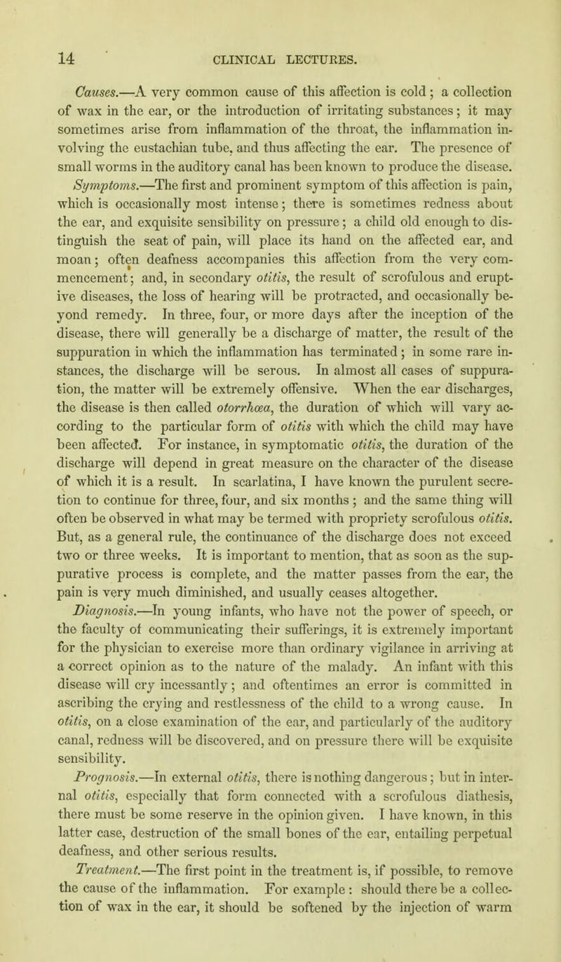 Causes.—A very common cause of this affection is cold ; a collection of wax in the ear, or the introduction of irritating substances; it may sometimes arise from inflammation of the throat, the inflammation in- volving the eustachian tube, and thus affecting the ear. The presence of small worms in the auditory canal has been known to produce the disease. Symptoms.—The first and prominent symptom of this affection is pain, which is occasionally most intense; there is sometimes redness about the ear, and exquisite sensibility on pressure; a child old enough to dis- tinguish the seat of pain, will place its hand on the affected ear, and moan; often deafness accompanies this affection from the very com- mencement ; and, in secondary otitis, the result of scrofulous and erupt- ive diseases, the loss of hearing will be protracted, and occasionally be- yond remedy. In three, four, or more days after the inception of the disease, there will generally be a discharge of matter, the result of the suppuration in which the inflammation has terminated; in some rare in- stances, the discharge will be serous. In almost all cases of suppura- tion, the matter will be extremely offensive. When the ear discharges, the disease is then called otorrhea, the duration of which will vary ac- cording to the particular form of otitis with which the child may have been affected. For instance, in symptomatic otitis, the duration of the discharge will depend in great measure on the character of the disease of which it is a result. In scarlatina, I have known the purulent secre- tion to continue for three, four, and six months ; and the same thing will often be observed in what may be termed with propriety scrofulous otitis. But, as a general rule, the continuance of the discharge does not exceed two or three weeks. It is important to mention, that as soon as the sup- purative process is complete, and the matter passes from the ear, the pain is very much diminished, and usually ceases altogether. Diagnosis.—In young infants, who have not the power of speech, or the faculty of communicating their sufferings, it is extremely important for the physician to exercise more than ordinary vigilance in arriving at a correct opinion as to the nature of the malady. An infant with this disease will cry incessantly; and oftentimes an error is committed in ascribing the crying and restlessness of the child to a wrong cause. In otitis, on a close examination of the ear, and particularly of the auditory canal, redness will be discovered, and on pressure there will be exquisite sensibility. Prognosis.—In external otitis, there is nothing dangerous; but in inter- nal otitis, especially that form connected with a scrofulous diathesis, there must be some reserve in the opinion given. I have known, in this latter case, destruction of the small bones of the ear, entailing perpetual deafness, and other serious results. Treatment.—The first point in the treatment is, if possible, to remove the cause of the inflammation. For example : should there be a collec- tion of wax in the ear, it should be softened by the injection of warm