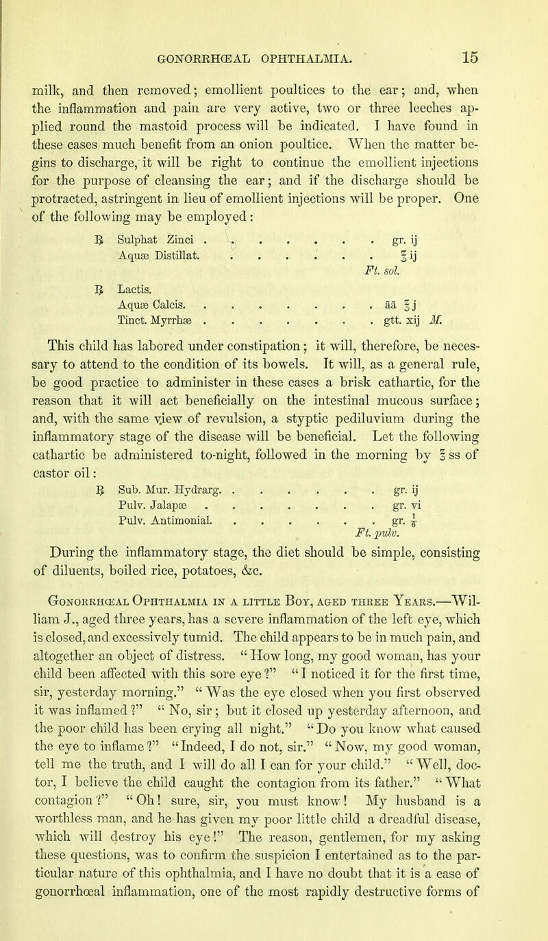 milk, and then removed; emollient poultices to the ear; and, when the inflammation and pain are very active, two or three leeches ap- plied round the mastoid process will be indicated. I have found in these cases much benefit from an onion poultice. When the matter be- gins to discharge, it will be right to continue the emollient injections for the purpose of cleansing the ear; and if the discharge should be protracted, astringent in lieu of emollient injections will be proper. One of the following may be employed: R Sulphat Zinci gr. ij Aquas Distillat. . . . .' . . 3 ij Ft. sol. B Lactis. Aquae Calcis aa § j Tinct. Myrrhse gtt. xij M. This child has labored under constipation; it will, therefore, be neces- sary to attend to the condition of its bowels. It will, as a general rule, be good practice to administer in these cases a brisk cathartic, for the reason that it will act beneficially on the intestinal mucous surface; and, with the same view of revulsion, a styptic pediluvium during the inflammatory stage of the disease will be beneficial. Let the following cathartic be administered to-night, followed in the morning by 1 ss of castor oil: B Sub. Mur. Hydrarg gr. ij Pulv. Jalapae gr. vi Pulv. Antimonial gr. I Ft. pulv. During the inflammatory stage, the diet should be simple, consisting of diluents, boiled rice, potatoes, &c. GoNORRHCEAL OPHTHALMIA IN A LITTLE BOY, AGED THREE YeARS. Wil- liam J., aged three years, has a severe inflammation of the left eye, which is closed, and excessively tumid. The child appears to be in much pain, and altogether an object of distress.  How long, my good woman, has your child been affected with this sore eye V  I noticed it for the first time, sir, yesterday morning.  Was the eye closed when you first observed it was inflamed V  No, sir; but it closed up yesterday afternoon, and the poor child has been crying all night.  Do you know what caused the eye to inflame V  Indeed, I do not, sir.  Now, my good woman, tell me the truth, and I will do all I can for your child.  Well, doc- tor, I believe the child caught the contagion from its father.  What contagion ?  Oh! sure, sir, you must know! My husband is a worthless man, and he has given my poor little child a dreadful disease, which will destroy his eye! The reason, gentlemen, for my asking these questions, was to confirm the suspicion I entertained as to the par- ticular nature of this ophthalmia, and I have no doubt that it is a case of gonorrhoea! inflammation, one of the most rapidly destructive forms of