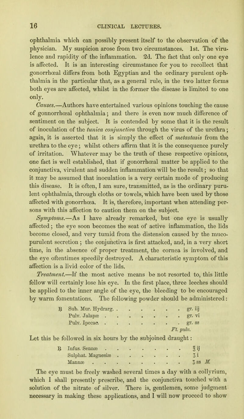 ophthalmia which can possibly present itself to the observation of the physician. My suspicion arose from two circumstances. 1st. The viru- lence and rapidity of the inflammation. 2d. The fact that only one eye is affected. It is an interesting circumstance for you to recollect that gonorrhoeal differs from both Egyptian and the ordinary purulent oph- thalmia in the particular that, as a general rule, in the two latter forms both eyes are affected, whilst in the former the disease is limited to one only. Causes.—Authors have entertained various opinions touching the cause of gonnorrhceal ophthalmia; and there is even now much difference of sentiment on the subject. It is contended by some that it is the result of inoculation of the tunica conjunctiva through the virus of the urethra; again, it is asserted that it is simply the effect of metastasis from the urethra to the eye; whilst others affirm that it is the consequence purely of irritation. Whatever may be the truth of these respective opinions, one fact is well established, that if gonorrhoeal matter be applied to the conjunctiva, virulent and sudden inflammation will be the result; so that it may be assumed that inoculation is a very certain mode of producing this disease. It is often, I am sure, transmitted, as is the ordinary puru- lent ophthalmia, through cloths or towels, which have been used by those affected with gonorrhoea. It is, therefore, important when attending per- sons with this affection to caution them on the subject. Symptoms.—As I have already remarked, but one eye is usually affected; the eye soon becomes the seat of active inflammation, the lids become closed, and very tumid from the distension caused by the muco- purulent secretion ; the conjunctiva is first attacked, and, in a very short time, in the absence of proper treatment, the cornea is involved, and the eye oftentimes speedily destroyed. A characteristic symptom of this affection is a livid color of the lids. Treatment.—If the most active means be not resorted to, this little fellow will certainly lose his eye. In the first place, three leeches should be applied to the inner angle of the eye, the bleeding to be encouraged by warm fomentations. The following powder should be administered: IJ Sub. Mur. Hydrarg gr. iij Pulv. Jalapas gr. vi Pulv. Ipecac. gr. ss Ft. pulv. Let this be followed in six hours by the subjoined draught: R Infus. Sennse § ij Sulphat. Magnesia? 3 i Mannas . . . . . . . . 3 S3 M. The eye must be freely washed several times a day with a collyrium, which I shall presently prescribe, and the conjunctiva touched with a solution of the nitrate of silver. There is, gentlemen, some judgment necessary in making these applications, and I will now proceed to show