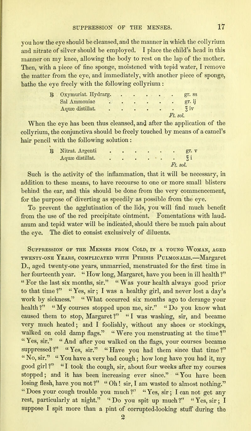 you how the eye should be cleansed, and the manner in which the collyrium and nitrate of silver should be employed. I place the child's head in this manner on my knee, allowing the body to rest on the lap of the mother. Then, with a piece of fine sponge, moistened with tepid water, I remove the matter from the eye, and immediately, with another piece of sponge, bathe the eye freely with the following collyrium: 5 Oxymuriat. Hydrarg. . . .... gr. ss Sal Ammoniac jj gr. ij Aquae distiUat. . . . . . . % iv Ft. sol. When the eye has been thus cleansed, and after the application of the collyrium, the conjunctiva should be freely touched by means of a camel's hair pencil with the following solution : 5 Nitrat. Argenti gr. v Aquae distillat. . . . . ■ . . § i Ft. sol. Such is the activity of the inflammation, that it will be necessary, in addition to these means, to have recourse to one or more small blisters behind the ear, and this should be done from the very commencement, for the purpose of diverting as speedily as possible from the eye. To prevent the agglutination of the lids, you will find much benefit from the use of the red precipitate ointment. Fomentations with laud- anum and tepid water will be indicated, should there be much pain about the eye. The diet to consist exclusively of diluents. Suppression of the Menses from Cold, in a young Woman, aged twenty-one Years, complicated with Pthisis Pulmonalis.—Margaret D., aged twenty-one years, unmarried, menstruated for the first time in her fourteenth year.  How long, Margaret, have you been in ill health ?  For the last six months, sir.  Was your health always good prior to that time ?  Yes, sir; I was a healthy girl, and never lost a day's work by sickness.  What occurred six months ago to derange your health V  My courses stopped upon me, sir.  Do you know what caused them to stop, Margaret ?  I was washing, sir, and became very much heated; and I foolishly, without any shoes or stockings, walked on cold damp flags.  Were you menstruating at the time ?  Yes, sir.  And after you walked on the flags, your courses became suppressed1? Yes, sir. Have you had them since that time1?  No, sir.  You have a very bad cough; how long have you had it, my good girl ?  I took the cough, sir, about four weeks after my courses stopped; and it has been increasing ever since. You have been losing flesh, have you not ?  Oh! sir, I am wasted to almost nothing. Does your cough trouble you much? Yes, sir; I can not get any rest, particularly at night.  Do you spit up much ?  Yes, sir; I suppose I spit more than a pint of corrupted-looking stuff during the 2