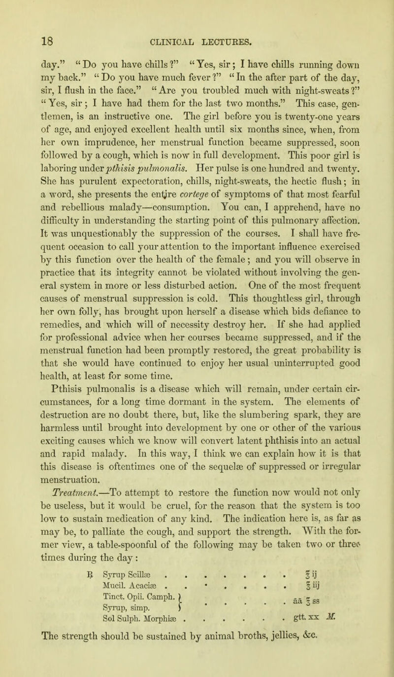 day.  Do you have chills ?  Yes, sir; I have chills running down my back.  Do you have much fever ?  In the after part of the day, sir, I flush in the face.  Are you troubled much with night-sweats ?  Yes, sir ; I have had them for the last two months. This case, gen- tlemen, is an instructive one. The girl before you is twenty-one years of age, and enjoyed excellent health until six months since, when, from her own imprudence, her menstrual function became suppressed, soon followed by a cough, which is now in full development. This poor girl is laboring under pthisis pulrnonalis. Her pulse is one hundred and twenty. She has purulent expectoration, chills, night-sweats, the hectic flush; in a word, she presents the entjre cortege of symptoms of that most fearful and rebellious malady—consumption. You can, I apprehend, have no difficulty in understanding the starting point of this pulmonary affection. It was unquestionably the suppression of the courses. I shall have fre- quent occasion to call your attention to the important influence exercised by this function over the health of the female; and you will observe in practice that its integrity cannot be violated without involving the gen- eral system in more or less disturbed action. One of the most frequent causes of menstrual suppression is cold. This thoughtless girl, through her own folly, has brought upon herself a disease which bids defiance to remedies, and which will of necessity destroy her. If she had applied for professional advice when her courses became suppressed, and if the menstrual function had been promptly restored, the great probability is that she would have continued to enjoy her usual uninterrupted good health, at least for some time. Pthisis pulrnonalis is a disease which will remain, under certain cir- cumstances, for a long time dormant in the system. The elements of destruction are no doubt there, but, like the slumbering spark, they are harmless until brought into development by one or other of the various exciting causes which we know will convert latent phthisis into an actual and rapid malady. In this way, I think we can explain how it is that this disease is oftentimes one of the sequelae of suppressed or irregular menstruation. Treatment.—To attempt to restore the function now would not only be useless, but it would be cruel, for the reason that the system is too low to sustain medication of any kind. The indication here is, as far as may be, to palliate the cough, and support the strength. With the for- mer view, a table-spoonful of the following may be taken two or three- times during the day: E Syrup Scilke £ij Mucil. Acacias ..*.... § iij Tinct. Opii. Camph. ) # _ _ . aa§ss Syrup, simp. ) Sol Sulph. Jlorphiaj gttxx M. The strength should be sustained by animal broths, jellies, &c.