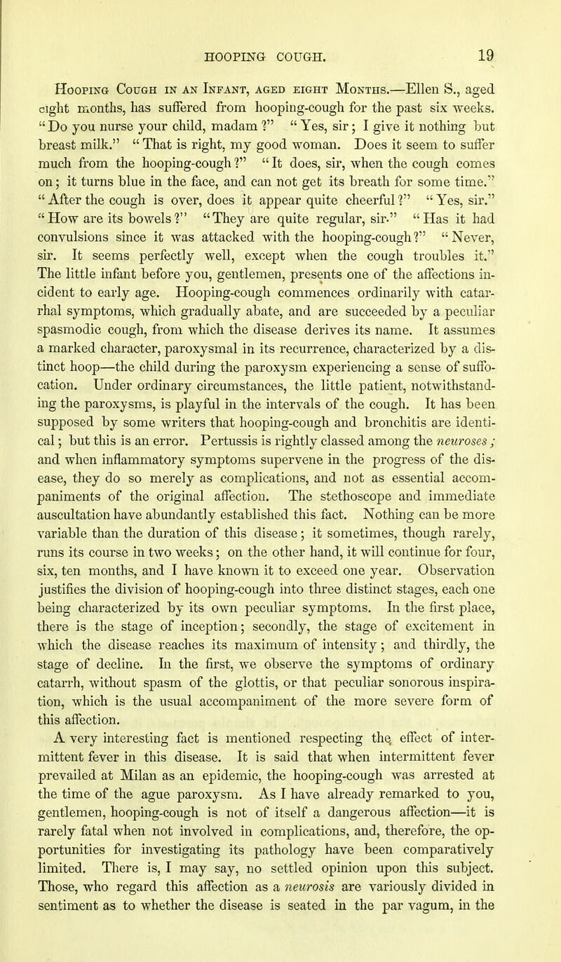 Hooping Cough in an Infant, aged eight Months.—Ellen S., aged eight months, has suffered from hooping-cough for the past six weeks.  Do you nurse your child, madam ?  Yes, sir; I give it nothing but breast milk.  That is right, my good woman. Does it seem to suffer much from the hooping-cough ?  It does, sir, when the cough comes on; it turns blue in the face, and can not get its breath for some time.  After the cough is over, does it appear quite cheerful ?  Yes, sir. How are its bowels? They are quite regular, sir. Has it had convulsions since it was attacked with the hooping-cough V  Never, sir. It seems perfectly well, except when the cough troubles it. The little infant before you, gentlemen, presents one of the affections in- cident to early age. Hooping-cough commences ordinarily with catar- rhal symptoms, which gradually abate, and are succeeded by a peculiar spasmodic cough, from which the disease derives its name. It assumes a marked character, paroxysmal in its recurrence, characterized by a dis- tinct hoop—the child during the paroxysm experiencing a sense of suffo- cation. Under ordinary circumstances, the little patient, notwithstand- ing the paroxysms, is playful in the intervals of the cough. It has been supposed by some writers that hooping-cough and bronchitis are identi- cal ; but this is an error. Pertussis is rightly classed among the neuroses ; and when inflammatory symptoms supervene in the progress of the dis- ease, they do so merely as complications, and not as essential accom- paniments of the original affection. The stethoscope and immediate auscultation have abundantly established this fact. Nothing can be more variable than the duration of this disease; it sometimes, though rarely, runs its course in two weeks; on the other hand, it will continue for four, six, ten months, and I have known it to exceed one year. Observation justifies the division of hooping-cough into three distinct stages, each one being characterized by its own peculiar symptoms. In the first place, there is the stage of inception; secondly, the stage of excitement in which the disease reaches its maximum of intensity; and thirdly, the stage of decline. In the first, we observe the symptoms of ordinary catarrh, without spasm of the glottis, or that peculiar sonorous inspira- tion, which is the usual accompaniment of the more severe form of this affection. A very interesting fact is mentioned respecting the, effect of inter- mittent fever in this disease. It is said that when intermittent fever prevailed at Milan as an epidemic, the hooping-cough was arrested at the time of the ague paroxysm. As I have already remarked to you, gentlemen, hooping-cough is not of itself a dangerous affection—it is rarely fatal when not involved in complications, and, therefore, the op- portunities for investigating its pathology have been comparatively limited. There is, I may say, no settled opinion upon this subject. Those, who regard this affection as a neurosis are variously divided in sentiment as to whether the disease is seated in the par vagum, in the