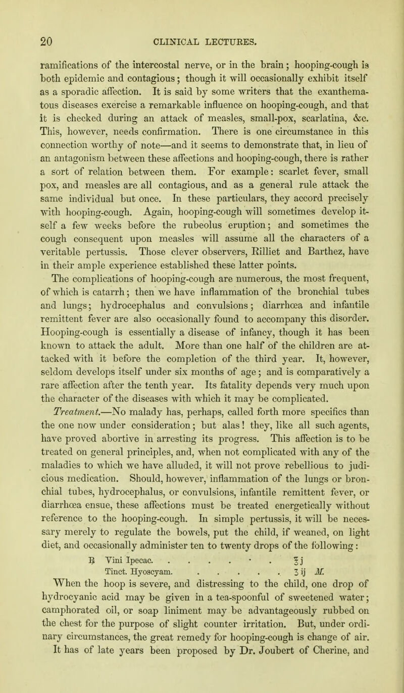 ramifications of the intercostal nerve, or in the brain; hooping-cough is both epidemic and contagious; though it will occasionally exhibit itself as a sporadic affection. It is said by some writers that the exanthema- tous diseases exercise a remarkable influence on hooping-cough, and that it is checked during an attack of measles, small-pox, scarlatina, &c. This, however, needs confirmation. There is one circumstance in this connection worthy of note—and it seems to demonstrate that, in lieu of an antagonism between these affections and hooping-cough, there is rather a sort of relation between them. For example: scarlet fever, small pox, and measles are all contagious, and as a general rule attack the same individual but once. In these particulars, they accord precisely with hooping-cough. Again, hooping-cough will sometimes develop it- self a few weeks before the rubeolus eruption; and sometimes the cough consequent upon measles will assume all the characters of a veritable pertussis. Those clever observers, Rilliet and Barthez, have in their ample experience established these latter points. The complications of hooping-cough are numerous, the most frequent, of which is catarrh; then we have inflammation of the bronchial tubes and lungs; hydrocephalus and convulsions; diarrhoea and infantile remittent fever are also occasionally found to accompany this disorder. Hooping-cough is essentially a disease of infancy, though it has been known to attack the adult. More than one half of the children are at- tacked with it before the completion of the third year. It, however, seldom develops itself under six months of age; and is comparatively a rare affection after the tenth year. Its fatality depends very much upon the character of the diseases with which it may be complicated. Treatment.—No malady has, perhaps, called forth more specifics than the one now under consideration; but alas! they, like all such agents, have proved abortive in arresting its progress. This affection is to be treated on general principles, and, when not complicated with any of the maladies to which we have alluded, it will not prove rebellious to judi- cious medication. Should, however, inflammation of the lungs or bron- chial tubes, hydrocephalus, or convulsions, infantile remittent fever, or diarrhoea ensue, these affections must be treated energetically without reference to the hooping-cough. In simple pertussis, it will be neces- sary merely to regulate the bowels, put the child, if weaned, on light diet, and occasionally administer ten to twenty drops of the following : E Vini Ipecac • §j Tinct. Hyoscyam. 3 ij M. When the hoop is severe, and distressing to the child, one drop of hydrocyanic acid may be given in a tea-spoonful of sweetened water; camphorated oil, or soap liniment may be advantageously rubbed on the chest for the purpose of slight counter irritation. But, under ordi- nary circumstances, the great remedy for hooping-cough is change of air. It has of late years been proposed by Dr. Joubert of Cherine, and