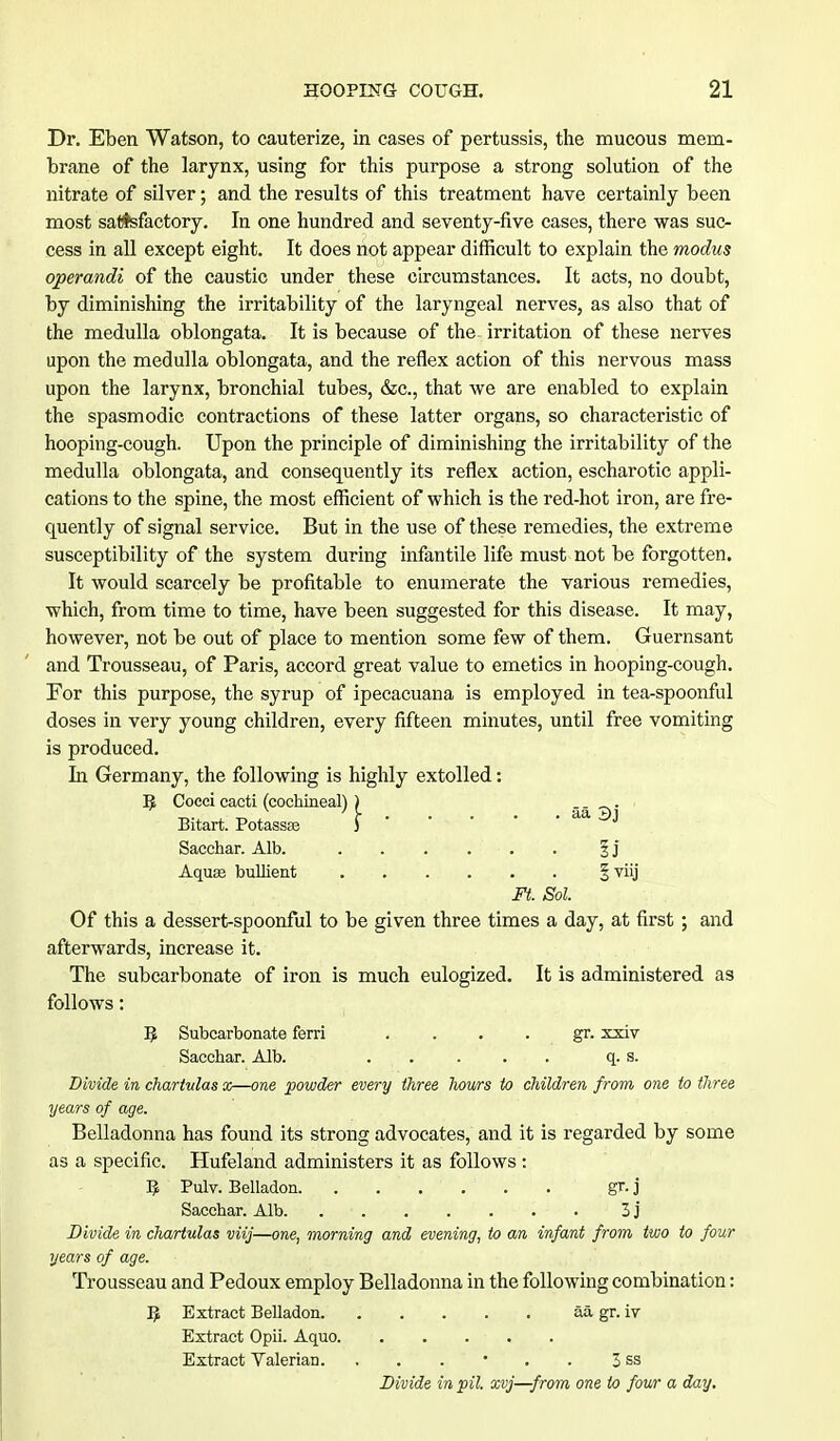 Dr. Eben Watson, to cauterize, in cases of pertussis, the mucous mem- brane of the larynx, using for this purpose a strong solution of the nitrate of silver; and the results of this treatment have certainly been most satisfactory. In one hundred and seventy-five cases, there was suc- cess in all except eight. It does not appear difficult to explain the modus operandi of the caustic under these circumstances. It acts, no doubt, by diminishing the irritability of the laryngeal nerves, as also that of the medulla oblongata. It is because of the- irritation of these nerves upon the medulla oblongata, and the reflex action of this nervous mass upon the larynx, bronchial tubes, &c, that we are enabled to explain the spasmodic contractions of these latter organs, so characteristic of hooping-cough. Upon the principle of diminishing the irritability of the medulla oblongata, and consequently its reflex action, escharotic appli- cations to the spine, the most efficient of which is the red-hot iron, are fre- quently of signal service. But in the use of these remedies, the extreme susceptibility of the system during infantile life must not be forgotten. It would scarcely be profitable to enumerate the various remedies, which, from time to time, have been suggested for this disease. It may, however, not be out of place to mention some few of them. Guernsant and Trousseau, of Paris, accord great value to emetics in hooping-cough. For this purpose, the syrup of ipecacuana is employed in tea-spoonful doses in very young children, every fifteen minutes, until free vomiting is produced. In Germany, the following is highly extolled: B. Cocci cacti (cochineal)) . Bitart. Potassas ) Sacchar. Alb. . . . . . . § j Aquae bullient § viij Ft. Sol. Of this a dessert-spoonful to be given three times a day, at first ; and afterwards, increase it. The subcarbonate of iron is much eulogized. It is administered as follows: B. Subcarbonate ferri gr. xxiv Sacchar. Alb. . . . . . q. s. Divide in chartvlas x—one powder every three hours to children from one to three years of age. Belladonna has found its strong advocates, and it is regarded by some as a specific. Hufeland administers it as follows : B Pulv. Belladon gr. j Sacchar. Alb. 3 j Divide in chartulas viij—one, morning and evening, to an infant from two to four years of age. Trousseau and Pedoux employ Belladonna in the following combination: B Extract Belladon aa gr. iv Extract Opii. Aquo Extract Valerian. 3 ss Divide in pil. xvj—from one to four a day.