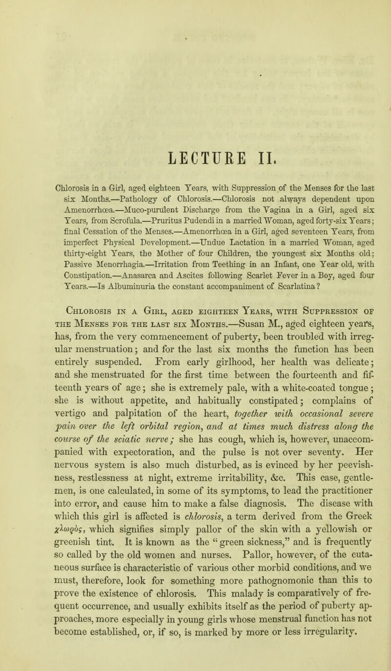 Chlorosis in a Girl, aged eighteen Tears, with Suppression of the Menses for the last six Months.—Pathology of Chlorosis.—Chlorosis not always dependent upon Amenorrhoea.—Muco-purulent Discharge from the Vagina in a Girl, aged six Tears, from Scrofula.—Pruritus Pudendi in a married Woman, aged forty-six Tears; final Cessation of the Menses.—Amenorrhoea in a Girl, aged seventeen Tears, from imperfect Physical Development.—Undue Lactation in a married Woman, aged thirty-eight Tears, the Mother of four Children, the youngest six Months old; Passive Menorrhagia.—Irritation from Teething in an Infant, one Tear old, with Constipation.—Anasarca and Ascites following Scarlet Fever in a Boy, aged four Tears.—Is Albuminuria the constant accompaniment of Scarlatina? Chlorosis in a Girl, aged eighteen Years, with Suppression of the Menses for the last six Months.—Susan M., aged eighteen years, has, from the very commencement of puberty, been troubled with irreg- ular menstruation; and for the last six months the function has been entirely suspended. From early girlhood, her health was delicate; and she menstruated for the first time between the fourteenth and fif- teenth years of age; she is extremely pale, with a white-coated tongue ; she is without appetite, and habitually constipated; complains of vertigo and palpitation of the heart, together with occasional severe pain over the left orbital region, and at times much distress along the course of the sciatic nerve; she has cough, which is, however, unaccom- panied with expectoration, and the pulse is not over seventy. Her nervous system is also much disturbed, as is evinced by her peevish- ness, restlessness at night, extreme irritability, &c. This case, gentle- men, is one calculated, in some of its symptoms, to lead the practitioner into error, and cause him to make a false diagnosis. The disease with which this girl is affected is chlorosis, a term derived from the Greek xlwgbg, which signifies simply pallor of the skin with a yellowish or greenish tint. It is known as the  green sickness, and is frequently so called by the old women and nurses. Pallor, however, of the cuta- neous surface is characteristic of various other morbid conditions, and we must, therefore, look for something more pathognomonic than this to prove the existence of chlorosis. This malady is comparatively of fre- quent occurrence, and usually exhibits itself as the period of puberty ap- proaches, more especially in young girls whose menstrual function has not become established, or, if so, is marked by more or less irregularity.