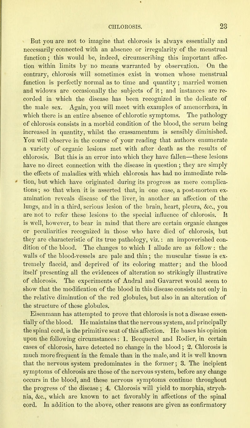 But you are not to imagine that chlorosis is always essentially and necessarily connected with an absence or irregularity of the menstrual function; this would be, indeed, circumscribing this important affec- tion within limits by no means warranted by observation. On the contrary, chlorosis will sometimes exist in women whose menstrual function is perfectly normal as to time and quantity; married women and widows are occasionally the subjects of it; and instances are re- corded in which the disease has been recognized in the delicate of the male sex. Again, you will meet with examples of amenorrhcea, in which there is an entire absence of chlorotic symptoms. The pathology of chlorosis consists in a morbid condition of the blood, the serum being increased in quantity, whilst the crassamentum is sensibly diminished. You will observe in the course of your reading that authors enumerate a variety of organic lesions met with after death as the results of chlorosis. But this is an error into which they have fallen—these lesions have no direct connection with the disease in question ; they are simply the effects of maladies with which chlorosis has had no immediate rela- tion, but which have originated during its progress as mere complica- tions ; so that when it is asserted that, in one case, a post-mortem ex- amination reveals disease of the liver, in another an affection of the lungs, and in a third, serious lesion of the brain, heart, pleura, &c, you are not to refer these lesions to the special influence of chlorosis. It is well, however, to bear in mind that there are certain organic changes or peculiarities recognized in those who have died of chlorosis, but they are characteristic of its true pathology, viz.: an impoverished con- dition of the blood. The changes to which I allude are as follow : the walls of the blood-vessels are pale and thin; the muscular tissue is ex- tremely flaccid, and deprived of its coloring matter; and the blood itself presenting all the evidences of alteration so strikingly illustrative of chlorosis. The experiments of Andral and Gavarret would seem to show that the modification of the blood in this disease consists not only in the relative diminution of the red globules, but also in an alteration of the structure of these globules. Eisenmann has attempted to prove that chlorosis is not a disease essen- tially of the blood. He maintains that the nervous system, and principally the spinal cord, is the primitive seat of this affection. He bases his opinion upon the following circumstances: 1. Becquerel and Rodier, in certain cases of chlorosis, have detected no change in the blood; 2. Chlorosis is much more frequent in the female than in the male, and it is well known that the nervous system predominates in the former; 3. The incipient symptoms of chlorosis are those of the nervous system, before any change occurs in the blood, and these nervous symptoms continue throughout the progress of the disease ; 4. Chlorosis will yield to morphia, strych- nia, &c, which are known to act favorably in affections of the spinal cord. In addition to the above, other reasons are given as confirmatory