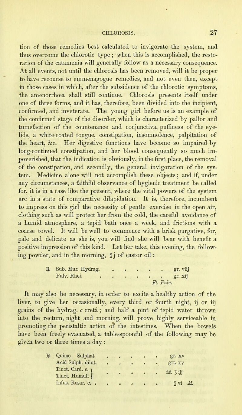 tion of those remedies best calculated to invigorate the system, and thus overcome the chlorotic type ; when this is accomplished, the resto- ration of the catamenia will generally follow as a necessary consequence. At all events, not until the chlorosis has been removed, will it be proper to have recourse to emmenagogue remedies, and not even then, except in those cases in which, after the subsidence of the chlorotic symptoms, the amenorrhcea shall still continue. Chlorosis presents itself under one of three forms, and it has, therefore, been divided into the incipient, confirmed, and inveterate. The young girl before us is an example of the confirmed stage of the disorder, which is characterized by pallor and tumefaction of the countenance and conjunctiva, puffiness of the eye- lids, a white-coated tongue, constipation, insomnolence, palpitation of the heart, &c. Her digestive functions have become so impaired by long-continued constipation, and her blood consequently so much im- poverished, that the indication is obviously, in the first place, the removal of the constipation, and secondly, the general invigoration of the sys- tem. Medicine alone will not accomplish these objects; and if, under any circumstances, a faithful observance of hygienic treatment be called for, it is in a case like the present, where the vital powers of the system are in a state of comparative dilapidation. It is, therefore, incumbent to impress on this girl the necessity of gentle exercise in the open air, clothing such as will protect her from the cold, the careful avoidance of a humid atmosphere, a tepid bath once a week, and frictions with a coarse towel. It will be well to commence with a brisk purgative, for, pale and delicate as she is, you will find she will bear with benefit a positive impression of this kind. Let her take, this evening, the follow- ing powder, and in the morning, % j of castor oil: R Sub. Mur. Hydrag. gr. viij Pulv. Rhei. gr. xij Ft. Pulv. It may also be necessary, in order to excite a healthy action of the liver, to give her occasionally, every third or fourth night, ij or iij grains of the hydrag. c creta; and half a pint of tepid water thrown into the rectum, night and morning, will prove highly serviceable in promoting the peristaltic action or the intestines. When the bowels have been freely evacuated, a table-spoonful of the following may be given two or three times a day : gr. xv gtt. xv aa 3 ijj |vi M R Qumse Sulphat Acid Sulph. dilut. Tinct. Card. c. j Thick Humuli J Infus. Rosar. c. .