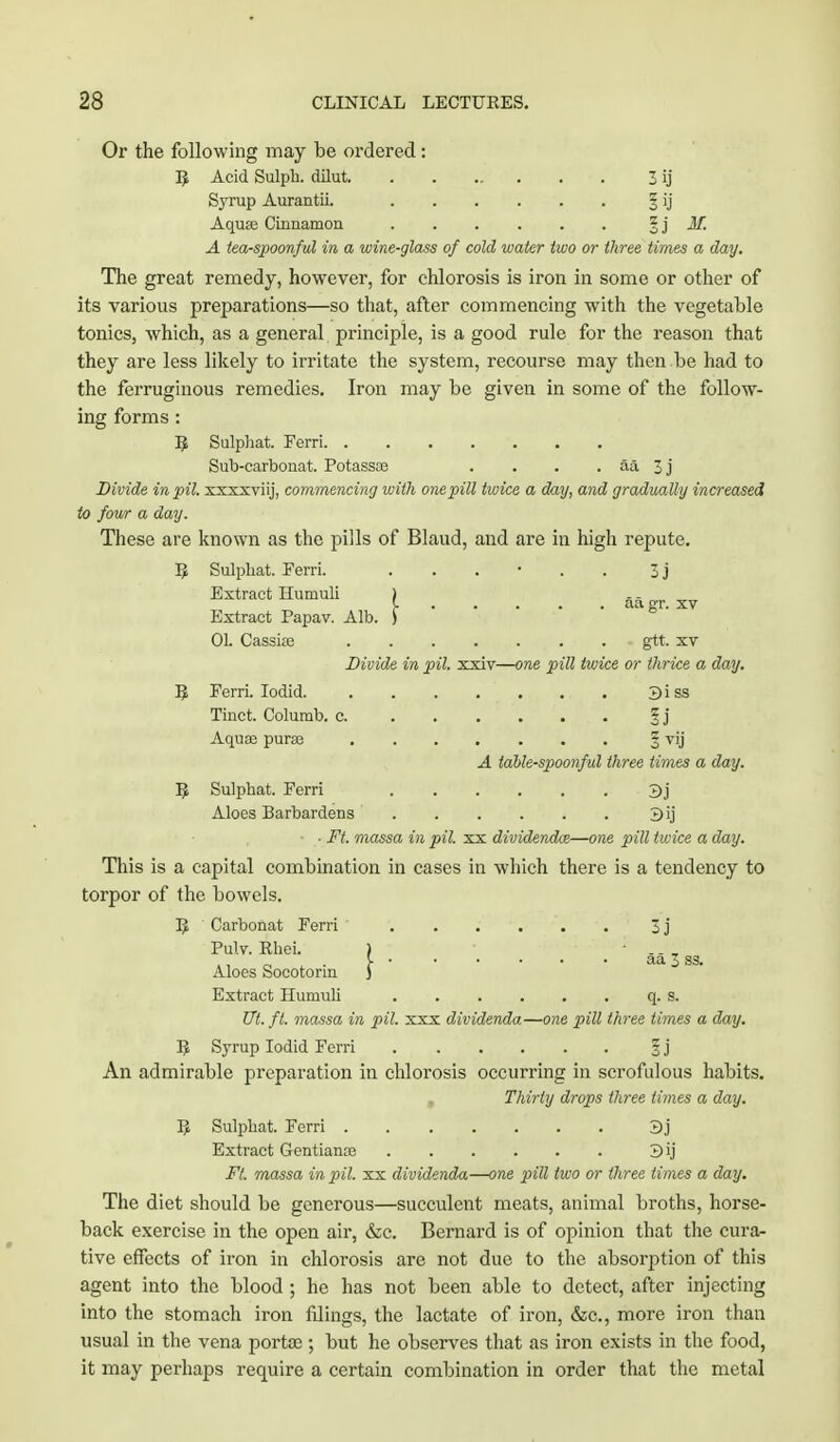 Or the following may be ordered: R Acid Sulph. dilut 3 ij Syrup Aurantii. § ij Aqua? Cinnamon § j M. A tea-spoonful in a wine-glass of cold water two or three times a day. The great remedy, however, for chlorosis is iron in some or other of its various preparations—so that, after commencing with the vegetable tonics, which, as a general principle, is a good rule for the reason that they are less likely to irritate the system, recourse may then be had to the ferruginous remedies. Iron may be given in some of the follow- ing forms : B Sulphat. Ferri Sub-carbonat. Potasste . . . . aa 3 j Divide in pit xxxxviij, commencing with one pill twice a drnj, and gradually increased to four a day. These are known as the pills of Blaud, and are in high repute. B Sulphat. Ferri. ...... 3j Extract Humuli ) -, [■ aa gr. xv Extract Papav. Alb. ) 01. Cassise . - gtt. xv Divide in pil. xxiv—one pill twice or thrice a day. B Ferri. Iodid. 3 i ss Tinct. Colurab. c §j Aquas puras § vij A table-spoonful three times a day. B Sulphat. Ferri 3j Aloes Barbardens 3ij ■ • Ft. massa in pil. xx dividends—one pill twice a day. This is a capital combination in cases in which there is a tendency to torpor of the bowels. B Carbonat Ferri 3j Pulv. Rhei. Aloes Socotorin Extract Humuli q. s. Ut. ft. massa in pil. xxx dividenda.—one pill three times a day. R Syrup Iodid Ferri § j An admirable preparation in chlorosis occurring in scrofulous habits. , Thirty drops three times a day. R Sulphat. Ferri 3j Extract Gentianoe 3ij Ft. massa in pil. xx dividenda—one pill two or three times a day. The diet should be generous—succulent meats, animal broths, horse- back exercise in the open air, &c. Bernard is of opinion that the cura- tive effects of iron in chlorosis are not due to the absorption of this agent into the blood ; he has not been able to detect, after injecting into the stomach iron filings, the lactate of iron, &c, more iron than usual in the vena portoe; but he observes that as iron exists in the food, it may perhaps require a certain combination in order that the metal j. aa 3 ss.