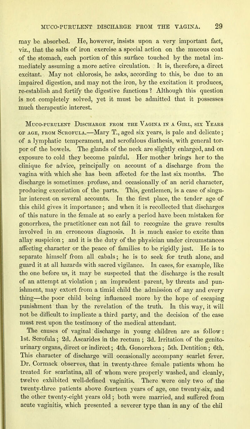 may be absorbed. He, however, insists upon a very important fact, viz., that the salts of iron exercise a special action on the mucous coat of the stomach, each portion of this surface touched by the metal im- mediately assuming a more active circulation. It is, therefore, a direct excitant. May not chlorosis, he asks, according to this, be due to an impaired digestion, and may not the iron, by the excitation it produces, re-establish and fortify the digestive functions 1 Although this question is not completely solved, yet it must be admitted that it possesses much therapeutic interest. MUCO-PURULENT DISCHARGE FROM THE VAGINA IN A GlRL, SIX YeARS of age, from Scrofula.—Mary T., aged six years, is pale and delicate; of a lymphatic temperament, and scrofulous diathesis, with general tor- por of the bowels. The glands of the neck are slightly enlarged, and on exposure to cold they become painful. Her mother brings her to the clinique for advice, principally on account of a discharge from the vagina with which she has been affected for the last six months. The discharge is sometimes profuse, and occasionally of an acrid character, producing excoriation of the parts. This, gentlemen, is a case of singu- lar interest on several accounts. In the first place, the tender age of this child gives it importance; and when it is recollected that discharges of this nature in the female at so early a period have been mistaken for gonorrhoea, the practitioner can not fail to recognize the grave results involved in an erroneous diagnosis. It is much easier to excite than allay suspicion ; and it is the duty of the physician under circumstances affecting character or the peace of families to be rigidly just. He is to separate himself from all cabals; he is to seek for truth alone, and guard it at all hazards with sacred vigilance. In cases, for example, like the one before us, it may be suspected that the discharge is the result of an attempt at violation ; an imprudent parent, by threats and pun- ishment, may extort from a timid child the admission of any and every thing—the poor child being influenced more by the hope of escaping punishment than by the revelation of the truth. In this way, it will not be difficult to implicate a third party, and the decision of the case must rest upon the testimony of the medical attendant. The causes of vaginal discharge in young children are as follow: 1st. Scrofula; 2d. Ascarides in the rectum ; 3d. Irritation of the genito- urinary organs, direct or indirect; 4th. Gonorrhoea; 5th. Dentition ; 6th. This character of discharge will occasionally accompany scarlet fever. Dr. Cormack observes, that in twenty-three female patients whom he treated for scarlatina, all of whom were properly washed, and cleanly, twelve exhibited well-defined vaginitis. There were only two of the twenty-three patients above fourteen years of age, one twenty-six, and the other twenty-eight years old ; both were married, and suffered from acute vaginitis, which presented a severer type than in any of the chil