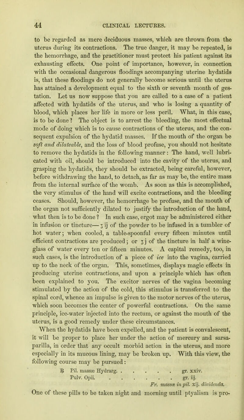 to be regarded as mere deciduous masses, which are thrown from the uterus during its contractions. The true danger, it may be repeated, is the hemorrhage, and the practitioner must protect his patient against its exhausting effects. One point of importance, however, in connection with the occasional dangerous floodings accompanying uterine hydatids is, that these floodings do not generally become serious until the uterus has attained a development equal to the sixth or seventh month of ges- tation. Let us now suppose that you are called to a case of a patient affected with hydatids of the uterus, and who is losing a quantity of blood, which places her life in more or less peril. What, in this case, is to be done ? The object is to arrest the bleeding, the most effectual mode of doing which is to cause contractions of the uterus, and the con- sequent expulsion of the hydatid masses. If the mouth of the organ be soft and clilateable, and the loss of blood profuse, you should not hesitate to remove the hydatids in the following manner : The hand, well lubri- cated with oil, should be introduced into the cavity of the uterus, and grasping the hydatids, they should be extracted, being careful, however, before withdrawing the hand, to detach, as far as may be, the entire mass from the internal surface of the womb. As soon as this is accomplished, the very stimulus of the hand will excite contractions, and the bleeding ceases. Should, however, the hemorrhage be profuse, and the mouth of the organ not sufficiently dilated to justify the introduction of the hand, what then is to be done 1 In such case, ergot may be administered either in infusion or tincture— 3 ij of the powder to be infused in a tumbler of hot water; when cooled, a table-spoonful every fifteen minutes until efficient contractions are produced ; or 3 j of the tincture in half a wine- glass of water every ten or fifteen minutes. A capital remedy, too, in such cases, is the introduction of a piece of ice into the vagina, carried up to the neck of the organ. This, sometimes, displays magic effects in producing uterine contractions, and upon a principle which has often been explained to you. The excitor nerves of the vagina becoming stimulated by the action of the cold, this stimulus is transferred to the spinal cord, whence an impulse is given to the motor nerves of the uterus, which soon becomes the center of powerful contractions. On the same principle, ice-water injected into the rectum, or against the mouth of the uterus, is a good remedy under these circumstances. When the hydatids have been expelled, and the patient is convalescent, it will be proper to place her under the action of mercury and sarsa- parilla, in order that any occult morbid action in the uterus, and more especially in its mucous lining, may be broken up. With this view, the following course may be pursued: B Pil. massse Hydrarg gr. xxiv. Pulv. Opii. gr. iij. Fr. massce in pil. xij. dividenda. One of these pills to be taken night and morning until ptyalism is pro-