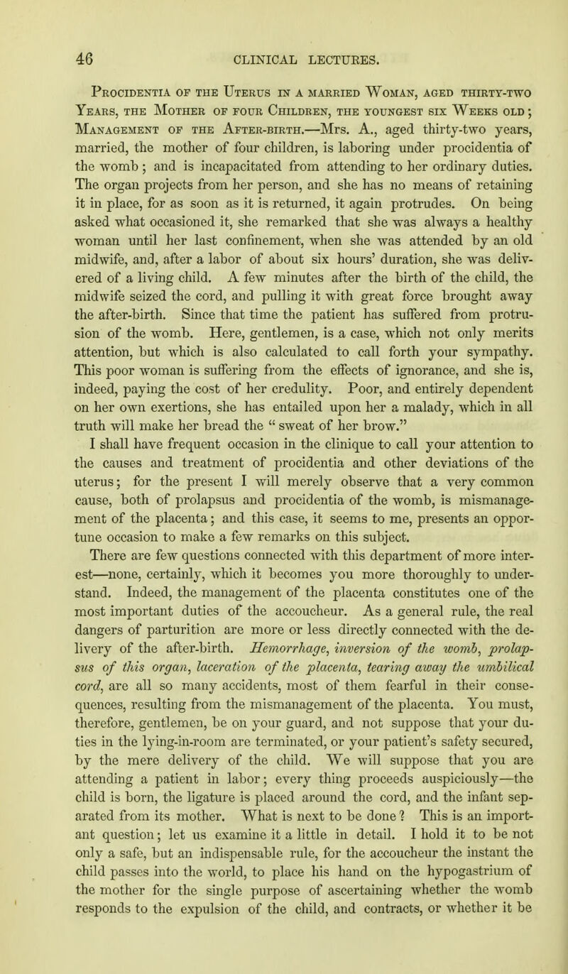 Procidentia of the Uterus in a married Woman, aged thirty-two Years, the Mother of four Children, the youngest six Weeks old ; Management of the After-birth.—Mrs. A., aged thirty-two years, married, the mother of four children, is laboring under procidentia of the womb ; and is incapacitated from attending to her ordinary duties. The organ projects from her person, and she has no means of re taming it in place, for as soon as it is returned, it again protrudes. On being asked what occasioned it, she remarked that she was always a healthy woman until her last confinement, when she was attended by an old midwife, and, after a labor of about six hours' duration, she was deliv- ered of a living child. A few minutes after the birth of the child, the midwife seized the cord, and pulling it with great force brought away the after-birth. Since that time the patient has suffered from protru- sion of the womb. Here, gentlemen, is a case, which not only merits attention, but which is also calculated to call forth your sympathy. This poor woman is suffering from the effects of ignorance, and she is, indeed, paying the cost of her credulity. Poor, and entirely dependent on her own exertions, she has entailed upon her a malady, which in all truth will make her bread the  sweat of her brow. I shall have frequent occasion in the clinique to call your attention to the causes and treatment of procidentia and other deviations of the uterus; for the present I will merely observe that a very common cause, both of prolapsus and procidentia of the womb, is mismanage- ment of the placenta; and this case, it seems to me, presents an oppor- tune occasion to make a few remarks on this subject. There are few questions connected with this department of more inter- est—none, certainly, which it becomes you more thoroughly to under- stand. Indeed, the management of the placenta constitutes one of the most important duties of the accoucheur. As a general rule, the real dangers of parturition are more or less directly connected with the de- livery of the after-birth. Hemorrhage, inversion of the womb, prolap- sus of this organ, laceration of the placenta, tearing away the umbilical cord, are all so many accidents, most of them fearful in their conse- quences, resulting from the mismanagement of the placenta. You must, therefore, gentlemen, be on your guard, and not suppose that your du- ties in the lying-in-room are terminated, or your patient's safety secured, by the mere delivery of the child. We will suppose that you are attending a patient in labor; every thing proceeds auspiciously—the child is born, the ligature is placed around the cord, and the infant sep- arated from its mother. What is next to be done 1 This is an import- ant question; let us examine it a little in detail. I hold it to be not only a safe, but an indispensable rule, for the accoucheur the instant the child passes into the world, to place his hand on the hypogastrium of the mother for the single purpose of ascertaining whether the womb responds to the expulsion of the child, and contracts, or whether it be