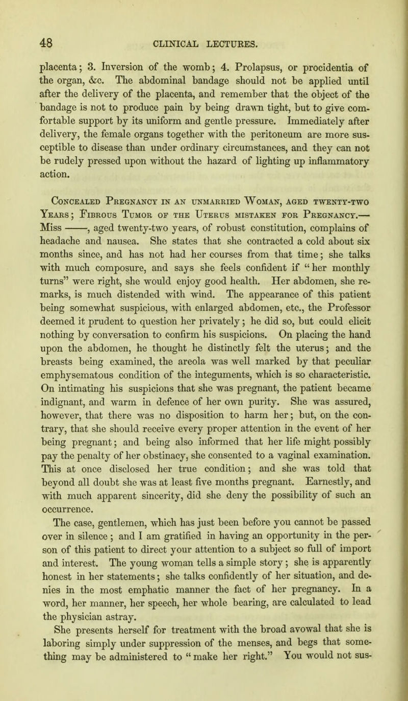 placenta; 3. Inversion of the womb; 4. Prolapsus, or procidentia of the organ, &c. The abdominal bandage should not be applied until after the delivery of the placenta, and remember that the object of the bandage is not to produce pain by being drawn tight, but to give com- fortable support by its uniform and gentle pressure. Immediately after delivery, the female organs together with the peritoneum are more sus- ceptible to disease than under ordinary circumstances, and they can not be rudely pressed upon without the hazard of lighting up inflammatory action. Concealed Pregnancy in an unmarried Woman, aged twenty-two Years ; Fibrous Tumor of the Uterus mistaken for Pregnancy.— Miss , aged twenty-two years, of robust constitution, complains of headache and nausea. She states that she contracted a cold about six months since, and has not had her courses from that time; she talks with much composure, and says she feels confident if  her monthly turns were right, she would enjoy good health. Her abdomen, she re- marks, is much distended with wind. The appearance of this patient being somewhat suspicious, with enlarged abdomen, etc., the Professor deemed it prudent to question her privately; he did so, but could elicit nothing by conversation to confirm his suspicions. On placing the hand upon the abdomen, he thought he distinctly felt the uterus; and the breasts being examined, the areola was well marked by that peculiar emphysematous condition of the integuments, which is so characteristic. On intimating his suspicions that she was pregnant, the patient became indignant, and warm in defence of her own purity. She was assured, however, that there was no disposition to harm her; but, on the con- trary, that she should receive every proper attention in the event of her being pregnant; and being also informed that her life might possibly pay the penalty of her obstinacy, she consented to a vaginal examination. This at once disclosed her true condition; and she was told that beyond all doubt she was at least five months pregnant. Earnestly, and with much apparent sincerity, did she deny the possibility of such an occurrence. The case, gentlemen, which has just been before you cannot be passed over in silence ; and I am gratified in having an opportunity in the per- son of this patient to direct your attention to a subject so full of import and interest. The young woman tells a simple story; she is apparently honest in her statements; she talks confidently of her situation, and de- nies in the most emphatic manner the fact of her pregnancy. In a word, her manner, her speech, her whole bearing, are calculated to lead the physician astray. She presents herself for treatment with the broad avowal that she is laboring simply under suppression of the menses, and begs that some- thing may be administered to  make her right. You would not sus-