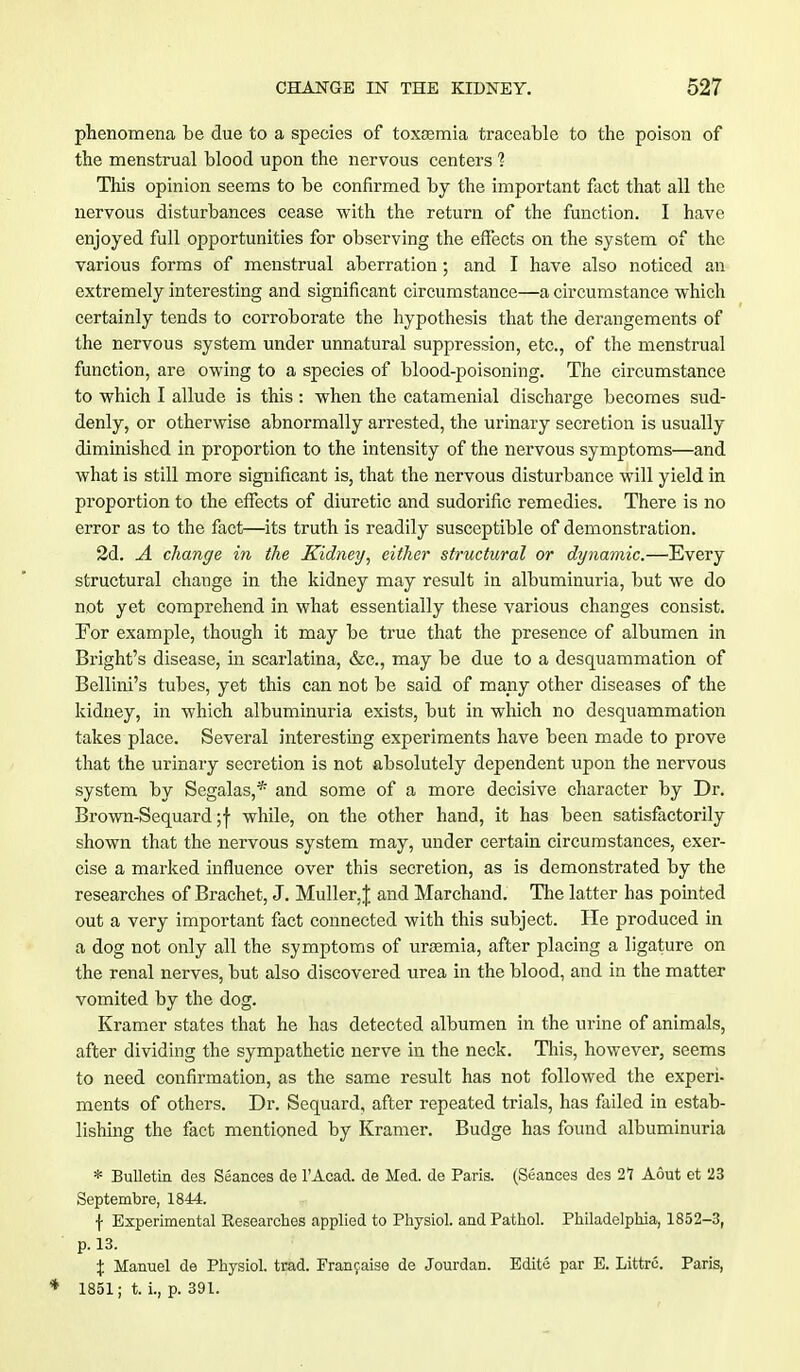 phenomena be due to a species of toxemia traceable to the poison of the menstrual blood upon the nervous centers 1 This opinion seems to be confirmed by the important fact that all the nervous disturbances cease with the return of the function. I have enjoyed full opportunities for observing the effects on the system of the various forms of menstrual aberration; and I have also noticed an extremely interesting and significant circumstance—a circumstance which certainly tends to corroborate the hypothesis that the derangements of the nervous system under unnatural suppression, etc., of the menstrual function, are owing to a species of blood-poisoning. The circumstance to which I allude is this : when the catamenial discharge becomes sud- denly, or otherwise abnormally arrested, the urinary secretion is usually diminished in proportion to the intensity of the nervous symptoms—and what is still more significant is, that the nervous disturbance will yield in proportion to the effects of diuretic and sudorific remedies. There is no error as to the fact—its truth is readily susceptible of demonstration. 2d. A change in the Kidney, either structural or dynamic.—Every structural change in the kidney may result in albuminuria, but we do not yet comprehend in what essentially these various changes consist. For example, though it may be true that the presence of albumen in Bright's disease, in scarlatina, &c, may be due to a desquammation of Bellini's tubes, yet this can not be said of many other diseases of the kidney, in which albuminuria exists, but in which no desquammation takes place. Several interesting experiments have been made to prove that the urinary secretion is not absolutely dependent upon the nervous system by Segalas,* and some of a more decisive character by Dr. Brown-Sequard ;f while, on the other hand, it has been satisfactorily shown that the nervous system may, under certain circumstances, exer- cise a marked influence over this secretion, as is demonstrated by the researches of Brachet, J. Muller,J and Marchand. The latter has pointed out a very important fact connected with this subject. He produced in a dog not only all the symptoms of uraemia, after placing a ligature on the renal nerves, but also discovered urea in the blood, and in the matter vomited by the dog. Kramer states that he has detected albumen in the urine of animals, after dividing the sympathetic nerve in the neck. This, however, seems to need confirmation, as the same result has not followed the experi- ments of others. Dr. Sequard, after repeated trials, has failed, in estab- lishing the fact mentioned by Kramer. Budge has found albuminuria * Bulletin des Seances de l'Acad. de Med. de Paris. (Seances des 2T Aout et 23 Septembre, 1844. \ Experimental Kesearches applied to Physiol, and Pathol. Philadelphia, 1852-3, p. 13. % Manuel de Physiol, trad. Franjaise de Jourdan. Edite par E. Littre. Paris, * 1851; t. i., p. 391.