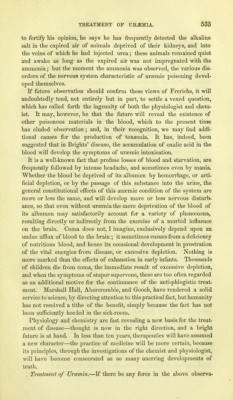 to fortify his opinion, he says he has frequently detected the alkaline salt in the expired air of animals deprived of their kidneys, and into the veins of which he had injected urea; these animals remained quiet and awake as long as the expired air was not impregnated with the ammonia; but the moment the ammonia was observed, the various dis- orders of the nervous system characteristic of urasmic poisoning devel- oped themselves. If future observation should confirm these views of Frerichs, it will undoubtedly tend, not entirely but in part, to settle a vexed question, which has called forth the ingenuity of both the physiologist and chem- ist. It may, however, be that the future will reveal the existence of other poisonous materials in the blood, which to the present time has eluded observation; and, in their recognition, we may find addi- tional causes for the production of toxaemia. It has, indeed, been suggested that in Brights' disease, the accumulation of oxalic acid in the blood will develop the symptoms of ursemic intoxication. It is a well-known fact that profuse losses of blood and starvation, are frequently followed by intense headache, and sometimes even by mania. Whether the blood be deprived of its albumen by hemorrhage, or arti- ficial depletion, or by the passage of this substance into the urine, the general constitutional effects of this anaemic condition of the system are more or less the same, and will develop more or less nervous disturb- ance, so that even without urasmia the mere deprivation of the blood of its albumen may satisfactorily account for a variety of phenomena, resulting directly or indirectly from the exercise of a morbid influence on the brain. Coma does not, I imagine, exclusively depend upon an undue afflux of blood to the brain ; it sometimes ensues from a deficiency of nutritious blood, and hence its occasional development in prostration of the vital energies from disease, or excessive depletion. Nothing is more marked than the effects of exhaustion in early infants. Thousands of children die from coma, the immediate result of excessive depletion, and when the symptoms of stupor supervene, these are too often regarded as an additional motive for the continuance of the anti-phlogistic treat- ment. Marshall Hall, Abercrombie, and Gooch, have rendered a solid service to science, by directing attention to this practical fact, but humanity has not received a tithe of the benefit, simply because the fact has not been sufficiently heeded in the sick-room. Physiology and chemistry are fast revealing a new basis for the treat- ment of disease—thought is now in the right direction, and a bright future is at hand. In less than ten years, therapeutics will have assumed a new character—the practice of medicine will be more certain, because its principles, through the investigations of the chemist and physiologist, will have become consecrated as so many unerring developments of truth. Treatment of Urcemia.—If there be any force in the above observa-