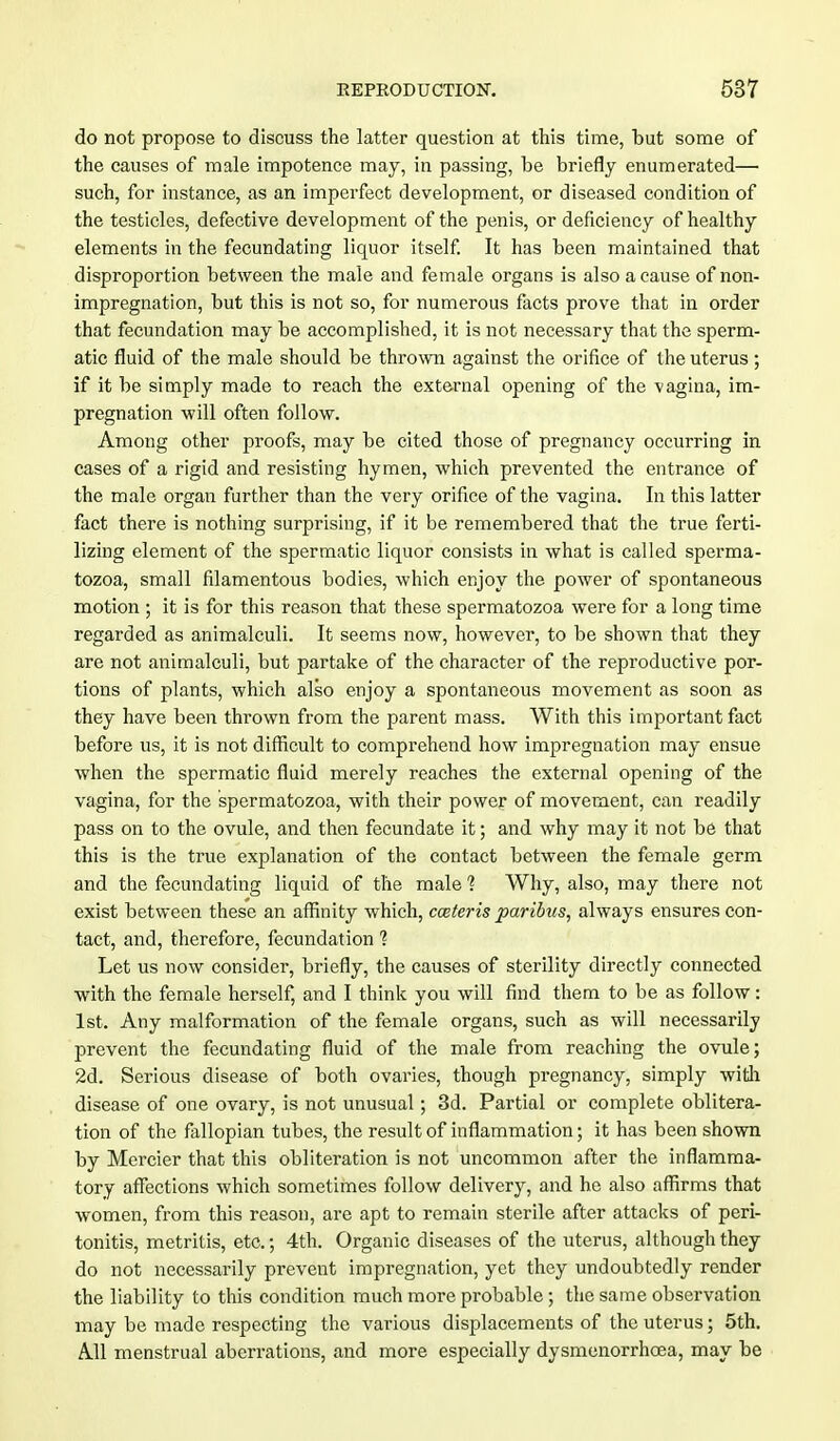 do not propose to discuss the latter question at this time, but some of the causes of male impotence may, in passing, be briefly enumerated— such, for instance, as an imperfect development, or diseased condition of the testicles, defective development of the penis, or deficiency of healthy elements in the fecundating liquor itself. It has been maintained that disproportion between the male and female organs is also a cause of non- impregnation, but this is not so, for numerous facts prove that in order that fecundation may be accomplished, it is not necessary that the sperm- atic fluid of the male should be thrown against the orifice of the uterus; if it be simply made to reach the external opening of the vagina, im- pregnation will often follow. Among other proofs, may be cited those of pregnancy occurring in cases of a rigid and resisting hymen, which prevented the entrance of the male organ further than the very orifice of the vagina. In this latter fact there is nothing surprising, if it be remembered that the true ferti- lizing element of the spermatic liquor consists in what is called sperma- tozoa, small filamentous bodies, which enjoy the power of spontaneous motion ; it is for this reason that these spermatozoa were for a long time regarded as animalculi. It seems now, however, to be shown that they are not animalculi, but partake of the character of the reproductive por- tions of plants, which also enjoy a spontaneous movement as soon as they have been thrown from the parent mass. With this important fact before us, it is not difficult to comprehend how impregnation may ensue when the spermatic fluid merely reaches the external opening of the vagina, for the spermatozoa, with their power of movement, can readily pass on to the ovule, and then fecundate it; and why may it not be that this is the true explanation of the contact between the female germ and the fecundating liquid of the male 1 Why, also, may there not exist between these an affinity which, cceteris paribus, always ensures con- tact, and, therefore, fecundation % Let us now consider, briefly, the causes of sterility directly connected with the female herself, and I think you will find them to be as follow: 1st. Any malformation of the female organs, such as will necessarily prevent the fecundating fluid of the male from reaching the ovule; 2d. Serious disease of both ovaries, though pregnancy, simply with disease of one ovary, is not unusual; 3d. Partial or complete oblitera- tion of the fallopian tubes, the result of inflammation; it has been shown by Mercier that this obliteration is not uncommon after the inflamma- tory affections which sometimes follow delivery, and he also affirms that women, from this reason, are apt to remain sterile after attacks of peri- tonitis, metritis, etc.; 4th. Organic diseases of the uterus, although they do not necessarily prevent impregnation, yet they undoubtedly render the liability to this condition much more probable ; the same observation may be made respecting the various displacements of the uterus; 5th. All menstrual aberrations, and more especially dysmenorrhoea, may be