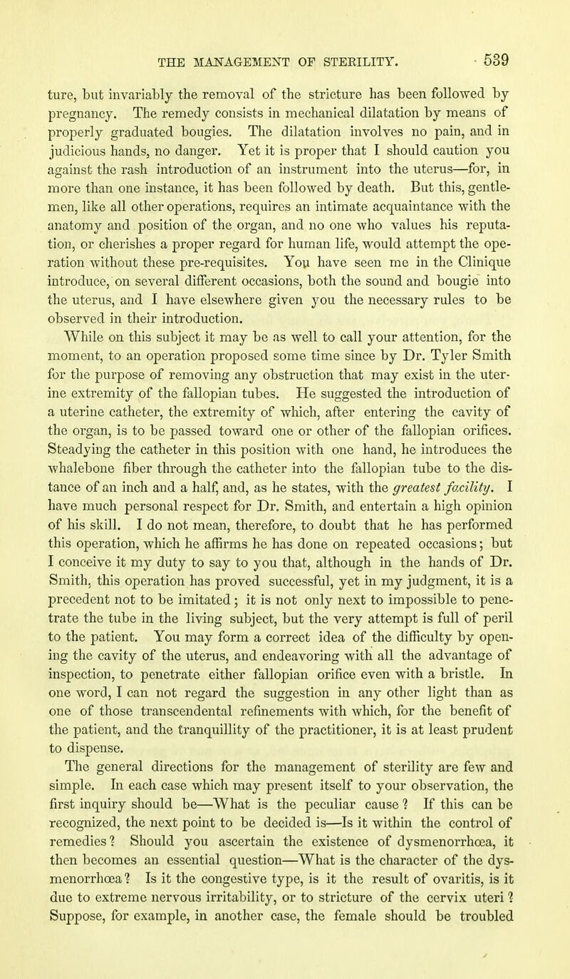 ture, but invariably the removal of the stricture has been followed by- pregnancy. The remedy consists in mechanical dilatation by means of properly graduated bougies. The dilatation involves no pain, and in judicious hands, no danger. Yet it is proper that I should caution you against the rash introduction of an instrument into the uterus—for, in more than one instance, it has been followed by death. But this, gentle- men, like all other operations, requires an intimate acquaintance with the anatomy and position of the organ, and no one who values his reputa- tion, or cherishes a proper regard for human life, would attempt the ope- ration without these pre-requisites. You have seen me in the Clinique introduce, on several different occasions, both the sound and bougie into the uterus, and I have elsewhere given you the necessary rules to be observed in their introduction. While on this subject it may be as well to call your attention, for the moment, to an operation proposed some time since by Dr. Tyler Smith for the purpose of removing any obstruction that may exist in the uter- ine extremity of the fallopian tubes. He suggested the introduction of a uterine catheter, the extremity of which, after entering the cavity of the organ, is to be passed toward one or other of the fallopian orifices. Steadying the catheter in this position with one hand, he introduces the whalebone fiber through the catheter into the fallopian tube to the dis- tance of an inch and a half, and, as he states, with the greatest facility. I have much personal respect for Dr. Smith, and entertain a high opinion of his skill. I do not mean, therefore, to doubt that he has performed this operation, which he affirms he has done on repeated occasions; but I conceive it my duty to say to you that, although in the hands of Dr. Smith, this operation has proved successful, yet in my judgment, it is a precedent not to be imitated; it is not only next to impossible to pene- trate the tube in the living subject, but the very attempt is full of peril to the patient. You may form a correct idea of the difficulty by open- ing the cavity of the uterus, and endeavoring with all the advantage of inspection, to penetrate either fallopian orifice even with a bristle. In one word, I can not regard the suggestion in any other light than as one of those transcendental refinements with which, for the benefit of the patient, and the tranquillity of the practitioner, it is at least prudent to dispense. The general directions for the management of sterility are few and simple. In each case which may present itself to your observation, the first inquiry should be—What is the peculiar cause 1 If this can be recognized, the next point to be decided is—Is it within the control of remedies? Should you ascertain the existence of dysmenorrhcea, it then becomes an essential question—What is the character of the dys- menorrhcea 1 Is it the congestive type, is it the result of ovaritis, is it due to extreme nervous irritability, or to stricture of the cervix uteri 1 Suppose, for example, in another case, the female should be troubled