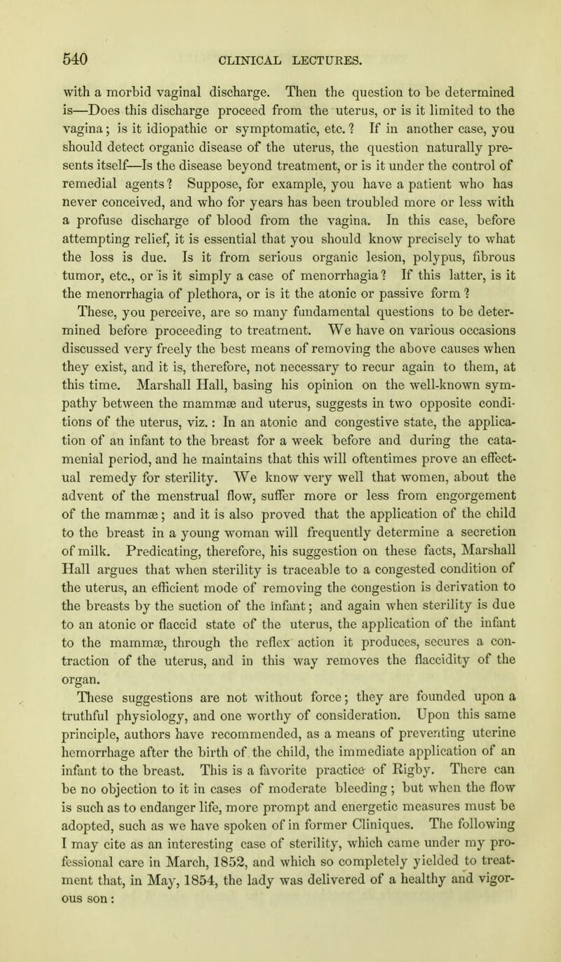 with a morbid vaginal discharge. Then the question to be determined is—Does this discharge proceed from the uterus, or is it limited to the vagina; is it idiopathic or symptomatic, etc. 1 If in another case, you should detect organic disease of the uterus, the question naturally pre- sents itself—Is the disease beyond treatment, or is it under the control of remedial agents'? Suppose, for example, you have a patient who has never conceived, and who for years has been troubled more or less with a profuse discharge of blood from the vagina. In this case, before attempting relief, it is essential that you should know precisely to what the loss is due. Is it from serious organic lesion, polypus, fibrous tumor, etc., or is it simply a case of menorrhagia 1 If this latter, is it the menorrhagia of plethora, or is it the atonic or passive form % These, you perceive, are so many fundamental questions to be deter- mined before proceeding to treatment. We have on various occasions discussed very freely the best means of removing the above causes when they exist, and it is, therefore, not necessary to recur again to them, at this time. Marshall Hall, basing his opinion on the well-known sym- pathy between the mammas and uterus, suggests in two opposite condi- tions of the uterus, viz.: In an atonic and congestive state, the applica- tion of an infant to the breast for a week before and during the cata- menial period, and he maintains that this will oftentimes prove an effect- ual remedy for sterility. We know very well that women, about the advent of the menstrual flow, suffer more or less from engorgement of the mammas; and it is also proved that the application of the child to the breast in a young woman will frequently determine a secretion of milk. Predicating, therefore, his suggestion on these facts, Marshall Hall argues that when sterility is traceable to a congested condition of the uterus, an efficient mode of removing the congestion is derivation to the breasts by the suction of the infant; and again when sterility is due to an atonic or flaccid state of the uterus, the application of the infant to the mammae, through the reflex action it produces, secures a con- traction of the uterus, and in this way removes the flaccidity of the organ. These suggestions are not without force; they are founded upon a truthful physiology, and one worthy of consideration. Upon this same principle, authors have recommended, as a means of preventing uterine hemorrhage after the birth of the child, the immediate application of an infant to the breast. This is a favorite practice of Rigby. There can be no objection to it in cases of moderate bleeding ; but when the flow is such as to endanger life, more prompt and energetic measures must be adopted, such as we have spoken of in former Cliniques. The following I may cite as an interesting case of sterility, which came under my pro- fessional care in March, 1852, and which so completely yielded to treat- ment that, in May, 1854, the lady was delivered of a healthy and vigor- ous son: